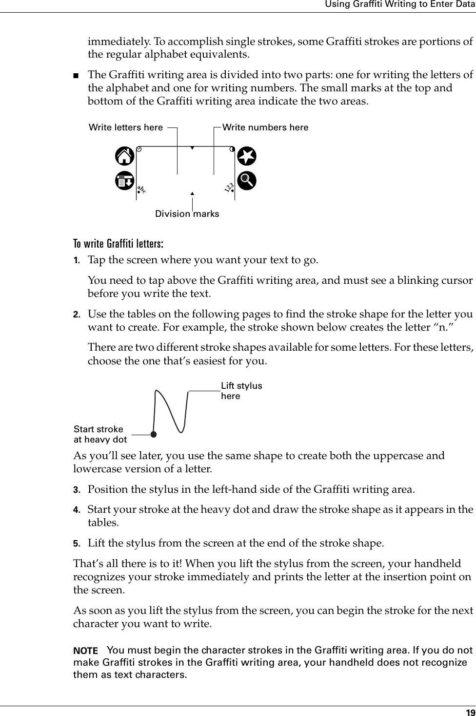 Using Graffiti Writing to Enter Data19immediately. To accomplish single strokes, some Graffiti strokes are portions of the regular alphabet equivalents.■The Graffiti writing area is divided into two parts: one for writing the letters of the alphabet and one for writing numbers. The small marks at the top and bottom of the Graffiti writing area indicate the two areas.To write Graffiti letters:1. Tap the screen where you want your text to go. You need to tap above the Graffiti writing area, and must see a blinking cursor before you write the text.2. Use the tables on the following pages to find the stroke shape for the letter you want to create. For example, the stroke shown below creates the letter “n.”There are two different stroke shapes available for some letters. For these letters, choose the one that’s easiest for you.As you’ll see later, you use the same shape to create both the uppercase and lowercase version of a letter.3. Position the stylus in the left-hand side of the Graffiti writing area. 4. Start your stroke at the heavy dot and draw the stroke shape as it appears in the tables.5. Lift the stylus from the screen at the end of the stroke shape.That’s all there is to it! When you lift the stylus from the screen, your handheld recognizes your stroke immediately and prints the letter at the insertion point on the screen.As soon as you lift the stylus from the screen, you can begin the stroke for the next character you want to write.NOTE You must begin the character strokes in the Graffiti writing area. If you do not make Graffiti strokes in the Graffiti writing area, your handheld does not recognize them as text characters.Write letters here Write numbers hereDivision marksStart stroke at heavy dotLift stylus here