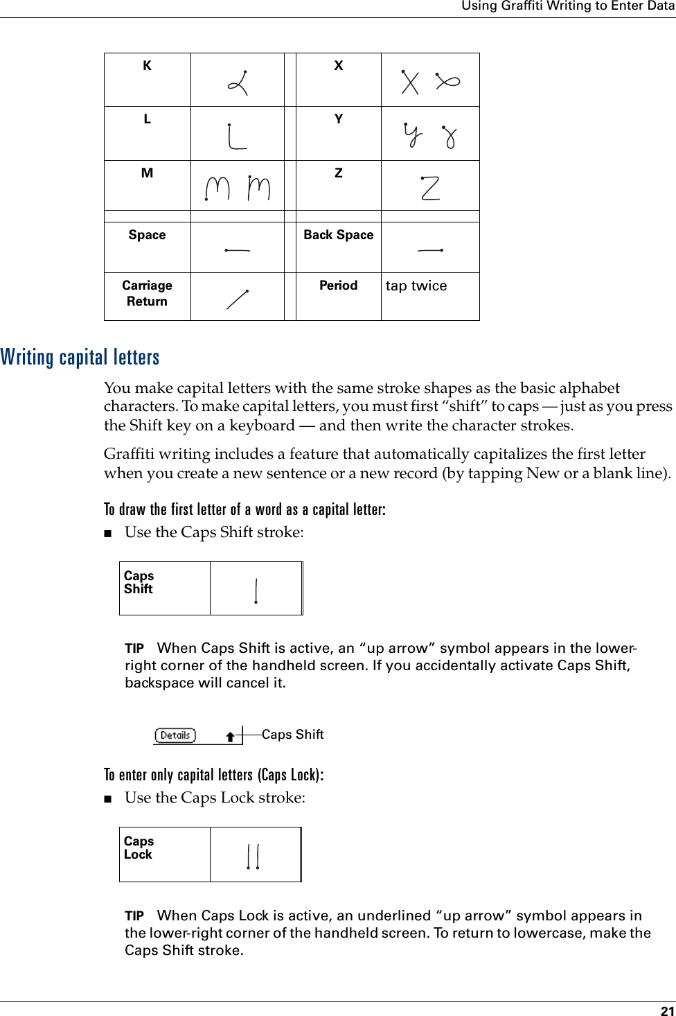 Using Graffiti Writing to Enter Data21Writing capital lettersYou make capital letters with the same stroke shapes as the basic alphabet characters. To make capital letters, you must first “shift” to caps — just as you press the Shift key on a keyboard — and then write the character strokes.Graffiti writing includes a feature that automatically capitalizes the first letter when you create a new sentence or a new record (by tapping New or a blank line). To draw the first letter of a word as a capital letter:■Use the Caps Shift stroke:TIP When Caps Shift is active, an “up arrow” symbol appears in the lower-right corner of the handheld screen. If you accidentally activate Caps Shift, backspace will cancel it.To enter only capital letters (Caps Lock):■Use the Caps Lock stroke:TIP When Caps Lock is active, an underlined “up arrow” symbol appears in the lower-right corner of the handheld screen. To return to lowercase, make the Caps Shift stroke.KX   LY    M     ZSpace Back SpaceCarriageReturnPeriod tap twiceCapsShift   CapsLock   Caps Shift