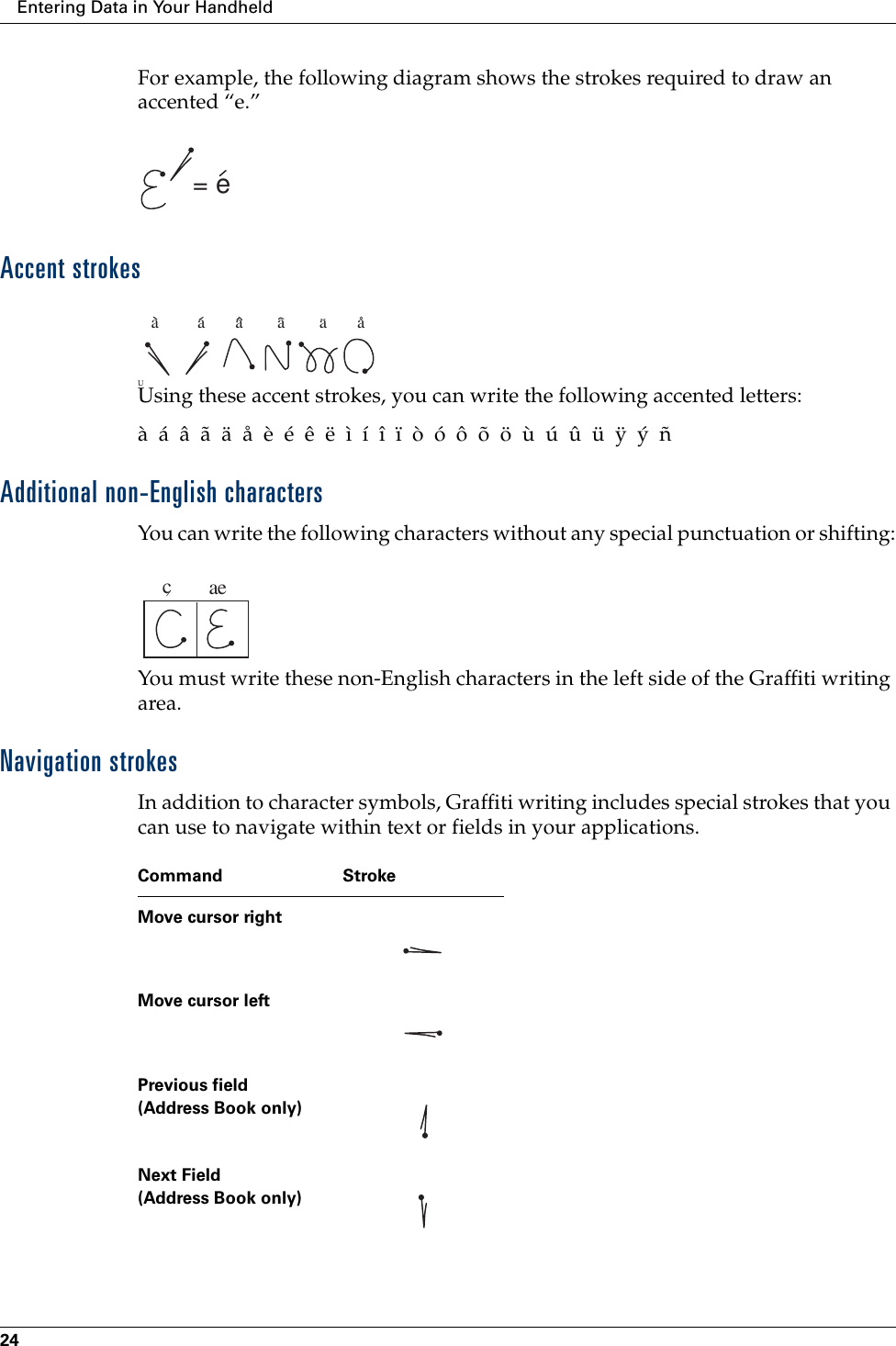 Entering Data in Your Handheld24For example, the following diagram shows the strokes required to draw an accented “e.”Accent strokesUUsing these accent strokes, you can write the following accented letters:à  á  â  ã  ä  å  è  é  ê  ë  ì  í  î  ï  ò  ó  ô  õ  ö  ù  ú  û  ü  ÿ  ý  ñAdditional non-English charactersYou can write the following characters without any special punctuation or shifting:You must write these non-English characters in the left side of the Graffiti writing area.Navigation strokesIn addition to character symbols, Graffiti writing includes special strokes that you can use to navigate within text or fields in your applications.= ea         a       a        a        a       acaeCommand StrokeMove cursor rightMove cursor leftPrevious field(Address Book only)Next Field(Address Book only)