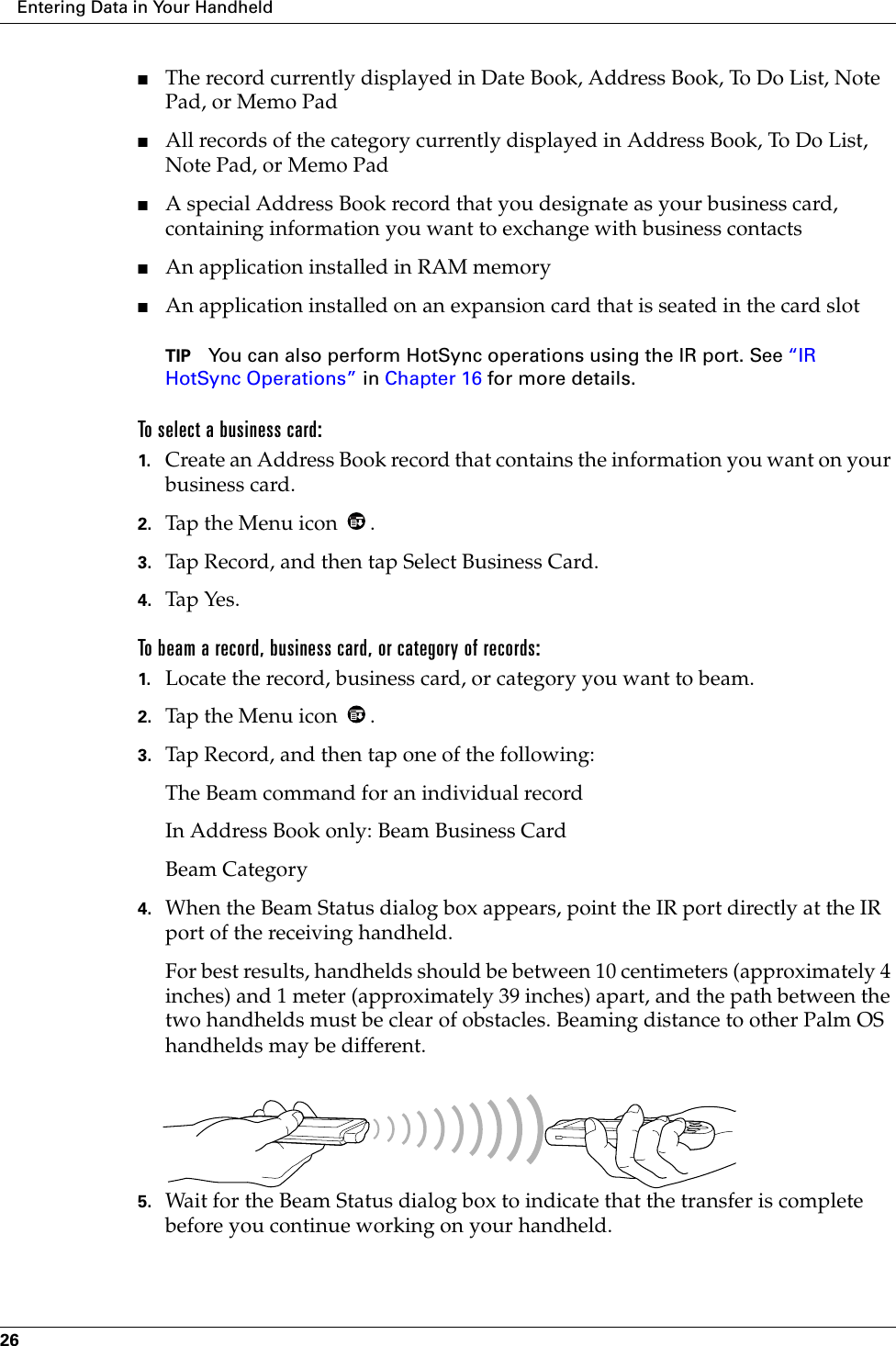 Entering Data in Your Handheld26■The record currently displayed in Date Book, Address Book, To Do List, Note Pad, or Memo Pad■All records of the category currently displayed in Address Book, To Do List, Note Pad, or Memo Pad■A special Address Book record that you designate as your business card, containing information you want to exchange with business contacts■An application installed in RAM memory■An application installed on an expansion card that is seated in the card slotTIP You can also perform HotSync operations using the IR port. See “IR HotSync Operations” in Chapter 16 for more details.To select a business card:1. Create an Address Book record that contains the information you want on your business card.2. Tap the Menu icon  .3. Tap Record, and then tap Select Business Card.4. Tap Yes.To beam a record, business card, or category of records:1. Locate the record, business card, or category you want to beam.2. Tap the Menu icon  .3. Tap Record, and then tap one of the following:The Beam command for an individual recordIn Address Book only: Beam Business CardBeam Category4. When the Beam Status dialog box appears, point the IR port directly at the IR port of the receiving handheld.For best results, handhelds should be between 10 centimeters (approximately 4 inches) and 1 meter (approximately 39 inches) apart, and the path between the two handhelds must be clear of obstacles. Beaming distance to other Palm OS handhelds may be different.5. Wait for the Beam Status dialog box to indicate that the transfer is complete before you continue working on your handheld.