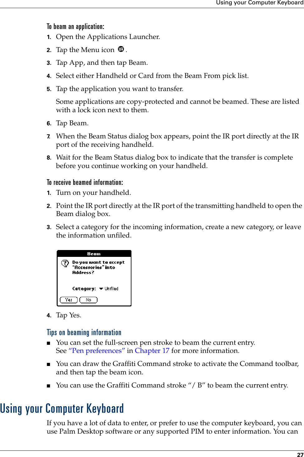 Using your Computer Keyboard27To beam an application:1. Open the Applications Launcher.2. Tap the Menu icon  .3. Tap App, and then tap Beam.4. Select either Handheld or Card from the Beam From pick list.5. Tap the application you want to transfer.Some applications are copy-protected and cannot be beamed. These are listed with a lock icon next to them.6. Tap Beam.7. When the Beam Status dialog box appears, point the IR port directly at the IR port of the receiving handheld.8. Wait for the Beam Status dialog box to indicate that the transfer is complete before you continue working on your handheld.To receive beamed information:1. Turn on your handheld.2. Point the IR port directly at the IR port of the transmitting handheld to open the Beam dialog box.3. Select a category for the incoming information, create a new category, or leave the information unfiled.4. Tap Yes. Tips on beaming information■You can set the full-screen pen stroke to beam the current entry.See “Pen preferences” in Chapter 17 for more information. ■You can draw the Graffiti Command stroke to activate the Command toolbar, and then tap the beam icon. ■You can use the Graffiti Command stroke “/ B” to beam the current entry.Using your Computer KeyboardIf you have a lot of data to enter, or prefer to use the computer keyboard, you can use Palm Desktop software or any supported PIM to enter information. You can 