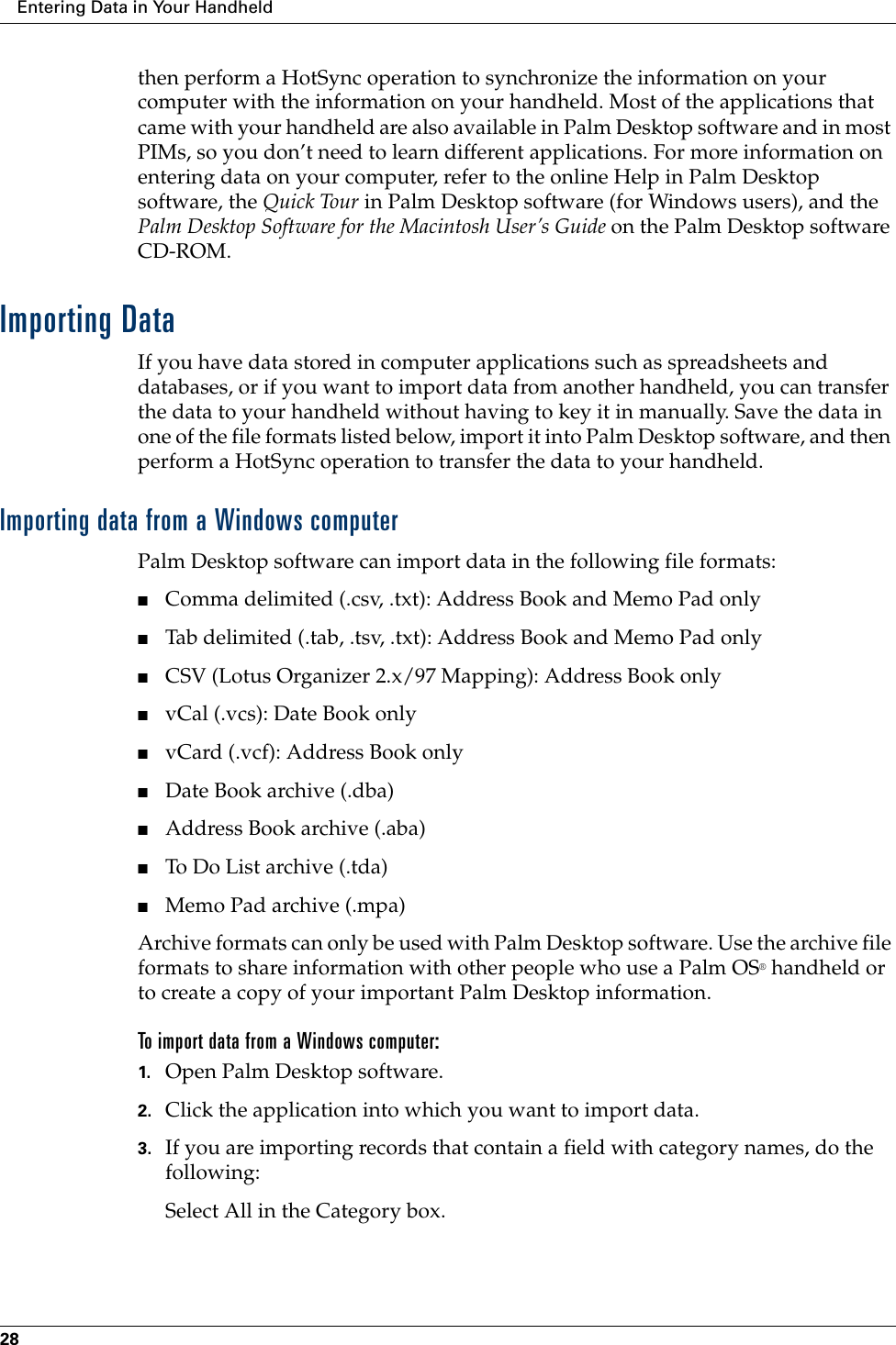 Entering Data in Your Handheld28then perform a HotSync operation to synchronize the information on your computer with the information on your handheld. Most of the applications that came with your handheld are also available in Palm Desktop software and in most PIMs, so you don’t need to learn different applications. For more information on entering data on your computer, refer to the online Help in Palm Desktop software, the Quick Tour in Palm Desktop software (for Windows users), and the Palm Desktop Software for the Macintosh User’s Guide on the Palm Desktop software CD-ROM.Importing DataIf you have data stored in computer applications such as spreadsheets and databases, or if you want to import data from another handheld, you can transfer the data to your handheld without having to key it in manually. Save the data in one of the file formats listed below, import it into Palm Desktop software, and then perform a HotSync operation to transfer the data to your handheld.Importing data from a Windows computerPalm Desktop software can import data in the following file formats: ■Comma delimited (.csv, .txt): Address Book and Memo Pad only■Tab delimited (.tab, .tsv, .txt): Address Book and Memo Pad only■CSV (Lotus Organizer 2.x/97 Mapping): Address Book only■vCal (.vcs): Date Book only ■vCard (.vcf): Address Book only■Date Book archive (.dba)■Address Book archive (.aba)■To Do List archive (.tda)■Memo Pad archive (.mpa)Archive formats can only be used with Palm Desktop software. Use the archive file formats to share information with other people who use a Palm OS® handheld or to create a copy of your important Palm Desktop information.To import data from a Windows computer:1. Open Palm Desktop software.2. Click the application into which you want to import data.3. If you are importing records that contain a field with category names, do the following:Select All in the Category box.