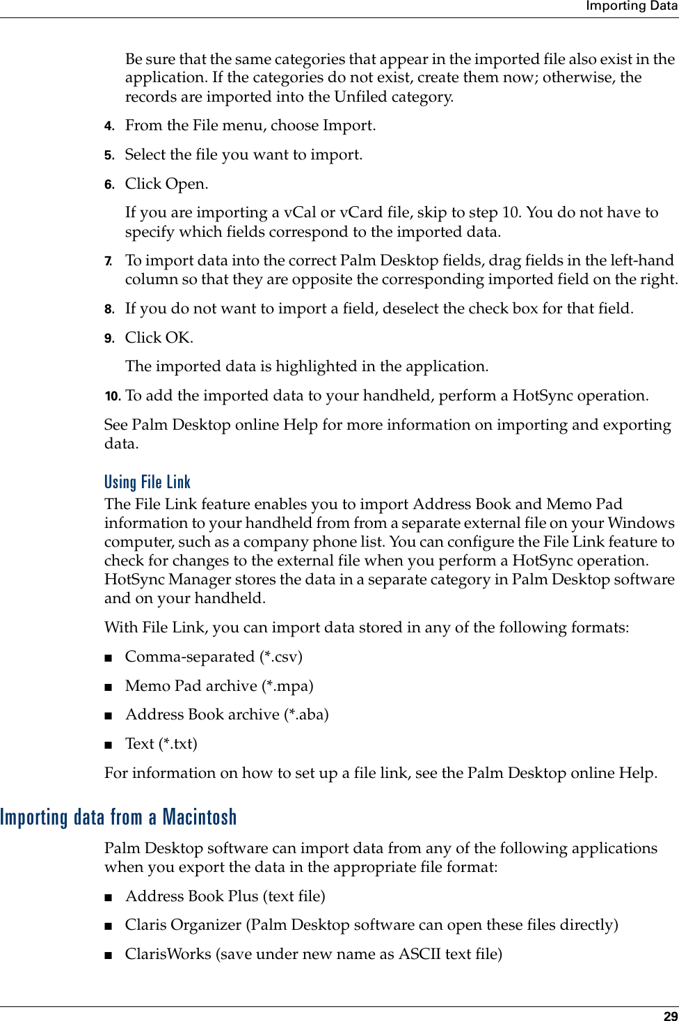 Importing Data29Be sure that the same categories that appear in the imported file also exist in the application. If the categories do not exist, create them now; otherwise, the records are imported into the Unfiled category.4. From the File menu, choose Import.5. Select the file you want to import.6. Click Open.If you are importing a vCal or vCard file, skip to step 10. You do not have to specify which fields correspond to the imported data.7. To import data into the correct Palm Desktop fields, drag fields in the left-hand column so that they are opposite the corresponding imported field on the right.8. If you do not want to import a field, deselect the check box for that field.9. Click OK.The imported data is highlighted in the application.10. To add the imported data to your handheld, perform a HotSync operation.See Palm Desktop online Help for more information on importing and exporting data.Using File LinkThe File Link feature enables you to import Address Book and Memo Pad information to your handheld from from a separate external file on your Windows computer, such as a company phone list. You can configure the File Link feature to check for changes to the external file when you perform a HotSync operation. HotSync Manager stores the data in a separate category in Palm Desktop software and on your handheld. With File Link, you can import data stored in any of the following formats:■Comma-separated (*.csv)■Memo Pad archive (*.mpa)■Address Book archive (*.aba)■Text (*.txt)For information on how to set up a file link, see the Palm Desktop online Help.Importing data from a MacintoshPalm Desktop software can import data from any of the following applications when you export the data in the appropriate file format: ■Address Book Plus (text file)■Claris Organizer (Palm Desktop software can open these files directly)■ClarisWorks (save under new name as ASCII text file)