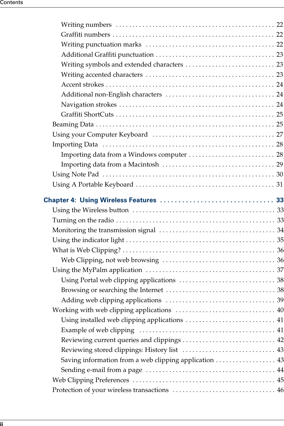 ContentsiiWriting numbers   . . . . . . . . . . . . . . . . . . . . . . . . . . . . . . . . . . . . . . . . . . . . . . . .  22Graffiti numbers . . . . . . . . . . . . . . . . . . . . . . . . . . . . . . . . . . . . . . . . . . . . . . . . .  22Writing punctuation marks   . . . . . . . . . . . . . . . . . . . . . . . . . . . . . . . . . . . . . . .  22Additional Graffiti punctuation . . . . . . . . . . . . . . . . . . . . . . . . . . . . . . . . . . . . 23Writing symbols and extended characters  . . . . . . . . . . . . . . . . . . . . . . . . . . .  23Writing accented characters  . . . . . . . . . . . . . . . . . . . . . . . . . . . . . . . . . . . . . . .  23Accent strokes . . . . . . . . . . . . . . . . . . . . . . . . . . . . . . . . . . . . . . . . . . . . . . . . . . .  24Additional non-English characters  . . . . . . . . . . . . . . . . . . . . . . . . . . . . . . . . .  24Navigation strokes . . . . . . . . . . . . . . . . . . . . . . . . . . . . . . . . . . . . . . . . . . . . . . .  24Graffiti ShortCuts . . . . . . . . . . . . . . . . . . . . . . . . . . . . . . . . . . . . . . . . . . . . . . . .  25Beaming Data . . . . . . . . . . . . . . . . . . . . . . . . . . . . . . . . . . . . . . . . . . . . . . . . . . . . . . 25Using your Computer Keyboard   . . . . . . . . . . . . . . . . . . . . . . . . . . . . . . . . . . . . .  27Importing Data   . . . . . . . . . . . . . . . . . . . . . . . . . . . . . . . . . . . . . . . . . . . . . . . . . . . .  28Importing data from a Windows computer . . . . . . . . . . . . . . . . . . . . . . . . . .  28Importing data from a Macintosh  . . . . . . . . . . . . . . . . . . . . . . . . . . . . . . . . . .  29Using Note Pad  . . . . . . . . . . . . . . . . . . . . . . . . . . . . . . . . . . . . . . . . . . . . . . . . . . . .  30Using A Portable Keyboard . . . . . . . . . . . . . . . . . . . . . . . . . . . . . . . . . . . . . . . . . .  31Chapter 4: Using Wireless Features  . . . . . . . . . . . . . . . . . . . . . . . . . . . . . . .  33Using the Wireless button  . . . . . . . . . . . . . . . . . . . . . . . . . . . . . . . . . . . . . . . . . . .  33Turning on the radio . . . . . . . . . . . . . . . . . . . . . . . . . . . . . . . . . . . . . . . . . . . . . . . .  33Monitoring the transmission signal  . . . . . . . . . . . . . . . . . . . . . . . . . . . . . . . . . . .  34Using the indicator light . . . . . . . . . . . . . . . . . . . . . . . . . . . . . . . . . . . . . . . . . . . . .  35What is Web Clipping? . . . . . . . . . . . . . . . . . . . . . . . . . . . . . . . . . . . . . . . . . . . . . .  36Web Clipping, not web browsing  . . . . . . . . . . . . . . . . . . . . . . . . . . . . . . . . . .  36Using the MyPalm application  . . . . . . . . . . . . . . . . . . . . . . . . . . . . . . . . . . . . . . .  37Using Portal web clipping applications  . . . . . . . . . . . . . . . . . . . . . . . . . . . . .  38Browsing or searching the Internet  . . . . . . . . . . . . . . . . . . . . . . . . . . . . . . . . .  38Adding web clipping applications   . . . . . . . . . . . . . . . . . . . . . . . . . . . . . . . . .  39Working with web clipping applications   . . . . . . . . . . . . . . . . . . . . . . . . . . . . . .  40Using installed web clipping applications  . . . . . . . . . . . . . . . . . . . . . . . . . . .  41Example of web clipping   . . . . . . . . . . . . . . . . . . . . . . . . . . . . . . . . . . . . . . . . .  41Reviewing current queries and clippings . . . . . . . . . . . . . . . . . . . . . . . . . . . .  42Reviewing stored clippings: History list   . . . . . . . . . . . . . . . . . . . . . . . . . . . .  43Saving information from a web clipping application . . . . . . . . . . . . . . . . . .  43Sending e-mail from a page  . . . . . . . . . . . . . . . . . . . . . . . . . . . . . . . . . . . . . . .  44Web Clipping Preferences  . . . . . . . . . . . . . . . . . . . . . . . . . . . . . . . . . . . . . . . . . . .  45Protection of your wireless transactions  . . . . . . . . . . . . . . . . . . . . . . . . . . . . . . . 46