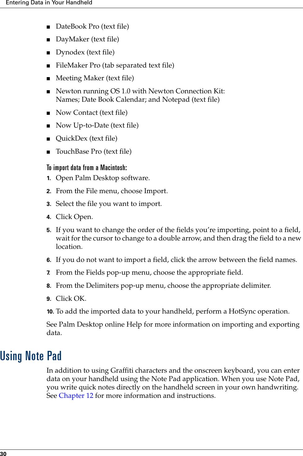 Entering Data in Your Handheld30■DateBook Pro (text file)■DayMaker (text file)■Dynodex (text file)■FileMaker Pro (tab separated text file)■Meeting Maker (text file)■Newton running OS 1.0 with Newton Connection Kit:Names; Date Book Calendar; and Notepad (text file)■Now Contact (text file)■Now Up-to-Date (text file)■QuickDex (text file)■TouchBase Pro (text file)To import data from a Macintosh:1. Open Palm Desktop software.2. From the File menu, choose Import.3. Select the file you want to import.4. Click Open.5. If you want to change the order of the fields you’re importing, point to a field, wait for the cursor to change to a double arrow, and then drag the field to a new location.6. If you do not want to import a field, click the arrow between the field names.7. From the Fields pop-up menu, choose the appropriate field.8. From the Delimiters pop-up menu, choose the appropriate delimiter.9. Click OK.10. To add the imported data to your handheld, perform a HotSync operation.See Palm Desktop online Help for more information on importing and exporting data.Using Note PadIn addition to using Graffiti characters and the onscreen keyboard, you can enter data on your handheld using the Note Pad application. When you use Note Pad, you write quick notes directly on the handheld screen in your own handwriting. See Chapter 12 for more information and instructions.