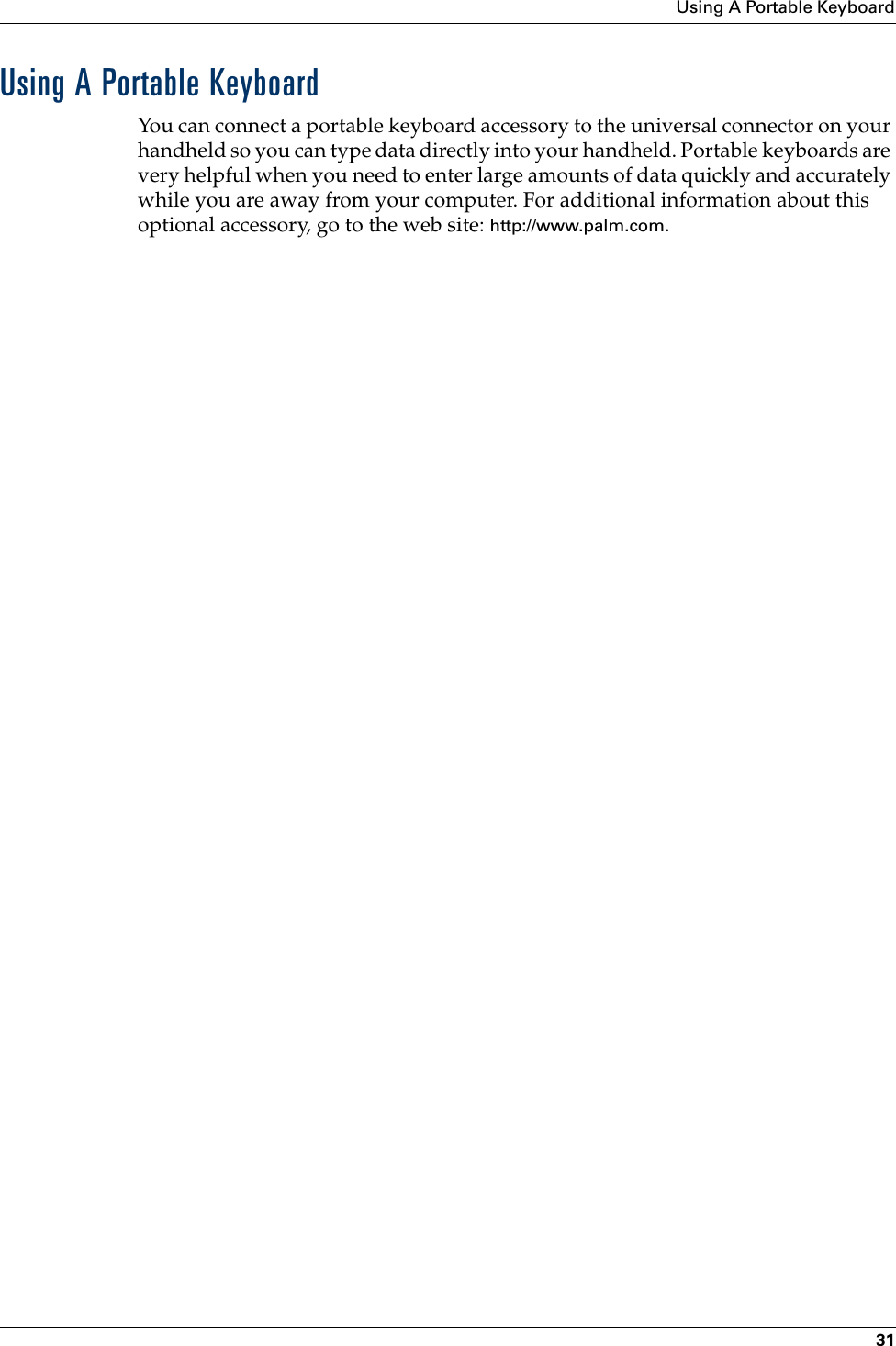 Using A Portable Keyboard31Using A Portable KeyboardYou can connect a portable keyboard accessory to the universal connector on your handheld so you can type data directly into your handheld. Portable keyboards are very helpful when you need to enter large amounts of data quickly and accurately while you are away from your computer. For additional information about this optional accessory, go to the web site: http://www.palm.com.