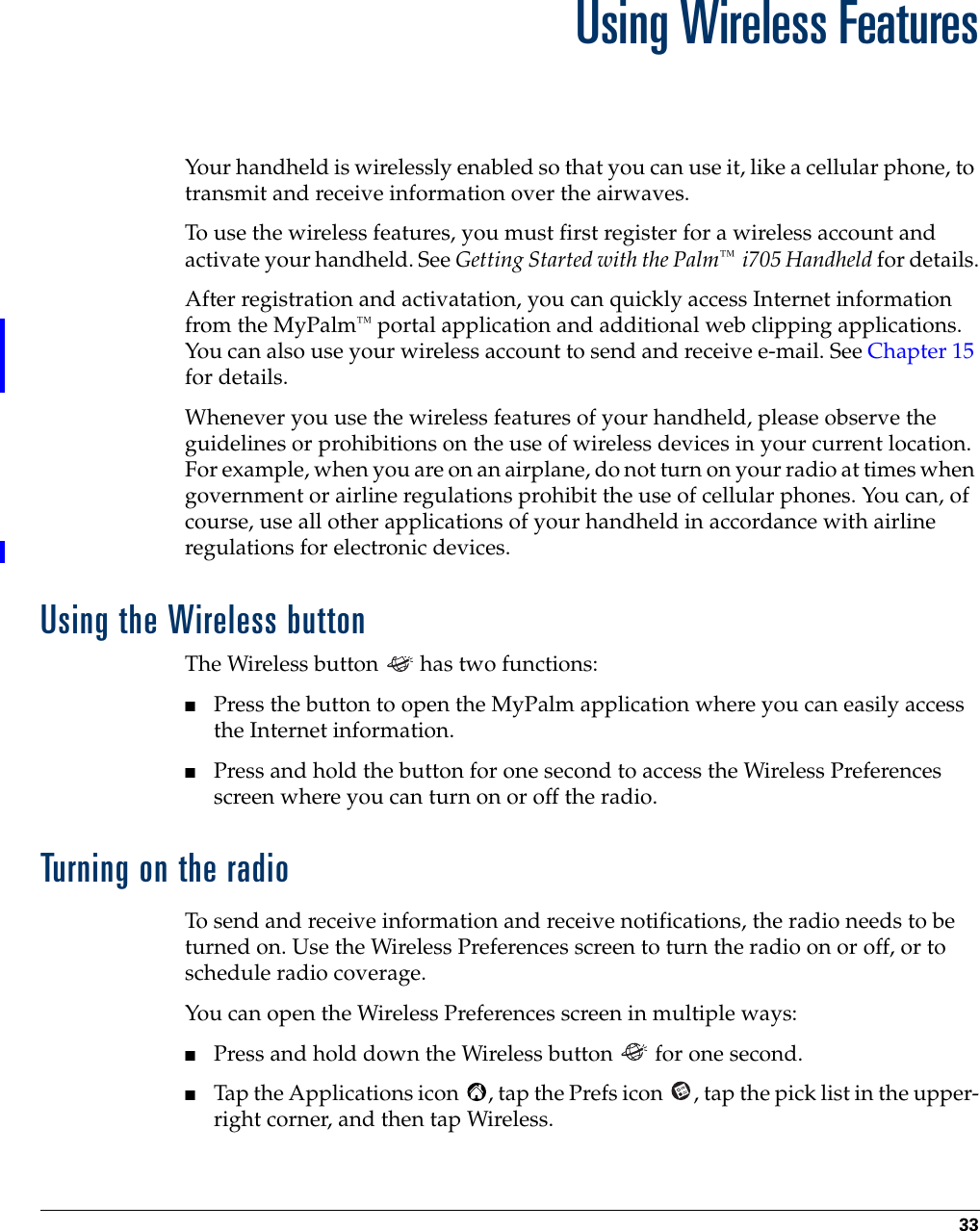 33CHAPTER 4Using Wireless FeaturesYour handheld is wirelessly enabled so that you can use it, like a cellular phone, to transmit and receive information over the airwaves.To use the wireless features, you must first register for a wireless account and activate your handheld. See Getting Started with the Palm™  i705 Handheld for details.After registration and activatation, you can quickly access Internet information from the MyPalm™ portal application and additional web clipping applications.  You can also use your wireless account to send and receive e-mail. See Chapter 15 for details.Whenever you use the wireless features of your handheld, please observe the guidelines or prohibitions on the use of wireless devices in your current location. For example, when you are on an airplane, do not turn on your radio at times when government or airline regulations prohibit the use of cellular phones. You can, of course, use all other applications of your handheld in accordance with airline regulations for electronic devices.Using the Wireless buttonThe Wireless button   has two functions:■Press the button to open the MyPalm application where you can easily access the Internet information.■Press and hold the button for one second to access the Wireless Preferences screen where you can turn on or off the radio.Turning on the radioTo send and receive information and receive notifications, the radio needs to be turned on. Use the Wireless Preferences screen to turn the radio on or off, or to schedule radio coverage.You can open the Wireless Preferences screen in multiple ways:■Press and hold down the Wireless button   for one second.■Tap the Applications icon  , tap the Prefs icon  , tap the pick list in the upper-right corner, and then tap Wireless. 