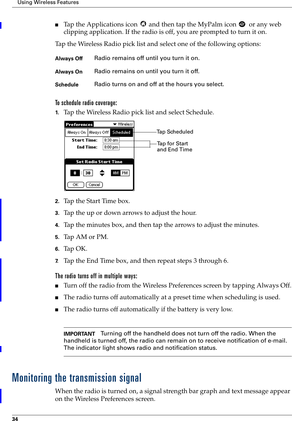 Using Wireless Features34■Tap the Applications icon   and then tap the MyPalm icon   or any web clipping application. If the radio is off, you are prompted to turn it on.Tap the Wireless Radio pick list and select one of the following options:To schedule radio coverage:1. Tap the Wireless Radio pick list and select Schedule.2. Tap the Start Time box.3. Tap the up or down arrows to adjust the hour. 4. Tap the minutes box, and then tap the arrows to adjust the minutes.5. Tap AM or PM.6. Tap OK.7. Tap the End Time box, and then repeat steps 3 through 6. The radio turns off in multiple ways:■Turn off the radio from the Wireless Preferences screen by tapping Always Off.■The radio turns off automatically at a preset time when scheduling is used.■The radio turns off automatically if the battery is very low.IMPORTANT Turning off the handheld does not turn off the radio. When the handheld is turned off, the radio can remain on to receive notification of e-mail. The indicator light shows radio and notification status. Monitoring the transmission signalWhen the radio is turned on, a signal strength bar graph and text message appear on the Wireless Preferences screen. Always Off Radio remains off until you turn it on.Always On Radio remains on until you turn it off.Schedule Radio turns on and off at the hours you select. Tap ScheduledTap for Start and End Time