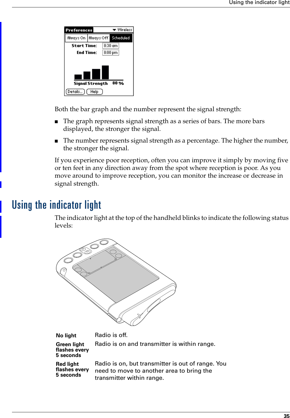 Using the indicator light35Both the bar graph and the number represent the signal strength:■The graph represents signal strength as a series of bars. The more bars displayed, the stronger the signal. ■The number represents signal strength as a percentage. The higher the number, the stronger the signal.If you experience poor reception, often you can improve it simply by moving five or ten feet in any direction away from the spot where reception is poor. As you move around to improve reception, you can monitor the increase or decrease in signal strength.Using the indicator lightThe indicator light at the top of the handheld blinks to indicate the following status levels:No light Radio is off.Green light flashes every 5 secondsRadio is on and transmitter is within range.Red light flashes every 5 secondsRadio is on, but transmitter is out of range. You need to move to another area to bring the transmitter within range.