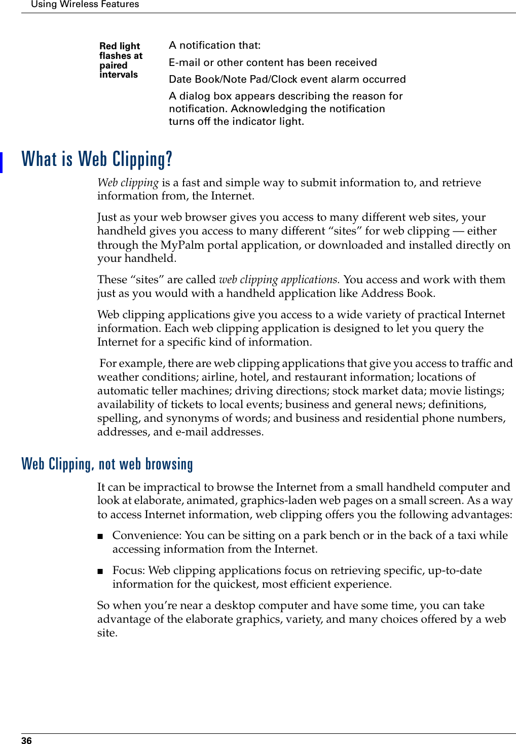 Using Wireless Features36What is Web Clipping?Web clipping is a fast and simple way to submit information to, and retrieve information from, the Internet.Just as your web browser gives you access to many different web sites, your handheld gives you access to many different “sites” for web clipping — either through the MyPalm portal application, or downloaded and installed directly on your handheld.These “sites” are called web clipping applications. You access and work with them just as you would with a handheld application like Address Book. Web clipping applications give you access to a wide variety of practical Internet information. Each web clipping application is designed to let you query the Internet for a specific kind of information. For example, there are web clipping applications that give you access to traffic and weather conditions; airline, hotel, and restaurant information; locations of automatic teller machines; driving directions; stock market data; movie listings; availability of tickets to local events; business and general news; definitions, spelling, and synonyms of words; and business and residential phone numbers, addresses, and e-mail addresses.Web Clipping, not web browsingIt can be impractical to browse the Internet from a small handheld computer and look at elaborate, animated, graphics-laden web pages on a small screen. As a way to access Internet information, web clipping offers you the following advantages:■Convenience: You can be sitting on a park bench or in the back of a taxi while accessing information from the Internet.■Focus: Web clipping applications focus on retrieving specific, up-to-date information for the quickest, most efficient experience. So when you’re near a desktop computer and have some time, you can take advantage of the elaborate graphics, variety, and many choices offered by a web site.Red light flashes at paired intervalsA notification that:E-mail or other content has been receivedDate Book/Note Pad/Clock event alarm occurredA dialog box appears describing the reason for notification. Acknowledging the notification turns off the indicator light. 