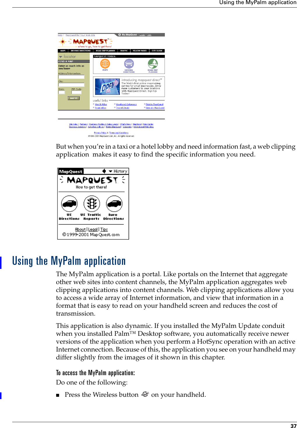 Using the MyPalm application37But when you’re in a taxi or a hotel lobby and need information fast, a web clipping application  makes it easy to find the specific information you need.Using the MyPalm applicationThe MyPalm application is a portal. Like portals on the Internet that aggregate other web sites into content channels, the MyPalm application aggregates web clipping applications into content channels. Web clipping applications allow you to access a wide array of Internet information, and view that information in a format that is easy to read on your handheld screen and reduces the cost of transmission.This application is also dynamic. If you installed the MyPalm Update conduit when you installed Palm™ Desktop software, you automatically receive newer versions of the application when you perform a HotSync operation with an active Internet connection. Because of this, the application you see on your handheld may differ slightly from the images of it shown in this chapter.To access the MyPalm application:Do one of the following:■Press the Wireless button   on your handheld.