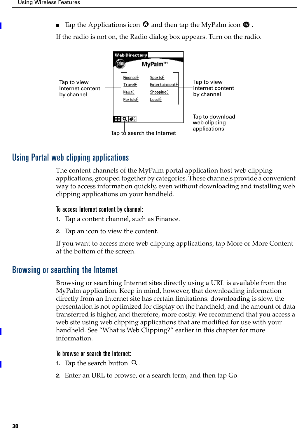 Using Wireless Features38■Tap the Applications icon   and then tap the MyPalm icon  .If the radio is not on, the Radio dialog box appears. Turn on the radio.Using Portal web clipping applicationsThe content channels of the MyPalm portal application host web clipping applications, grouped together by categories. These channels provide a convenient way to access information quickly, even without downloading and installing web clipping applications on your handheld. To access Internet content by channel:1. Tap a content channel, such as Finance.2. Tap an icon to view the content.If you want to access more web clipping applications, tap More or More Content at the bottom of the screen.Browsing or searching the InternetBrowsing or searching Internet sites directly using a URL is available from the MyPalm application. Keep in mind, however, that downloading information directly from an Internet site has certain limitations: downloading is slow, the presentation is not optimized for display on the handheld, and the amount of data transferred is higher, and therefore, more costly. We recommend that you access a web site using web clipping applications that are modified for use with your handheld. See “What is Web Clipping?” earlier in this chapter for more information.To browse or search the Internet:1. Tap the search button  .2. Enter an URL to browse, or a search term, and then tap Go.Tap to view Internet content by channelTap to search the InternetTap to download web clipping applications Tap to view Internet content by channel