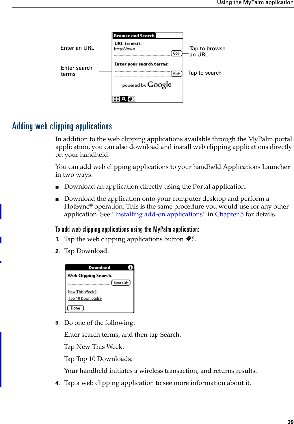 Using the MyPalm application39 Adding web clipping applicationsIn addition to the web clipping applications available through the MyPalm portal application, you can also download and install web clipping applications directly on your handheld.You can add web clipping applications to your handheld Applications Launcher in two ways:■Download an application directly using the Portal application.■Download the application onto your computer desktop and perform a HotSync® operation. This is the same procedure you would use for any other application. See “Installing add-on applications” in Chapter 5 for details.To add web clipping applications using the MyPalm application:1. Tap the web clipping applications button  .2. Tap Download.3. Do one of the following:Enter search terms, and then tap Search.Tap New This Week.Tap Top 10 Downloads.Your handheld initiates a wireless transaction, and returns results.4. Tap a web clipping application to see more information about it.Enter an URLEnter searchtermsTap to browse an URLTap to search 