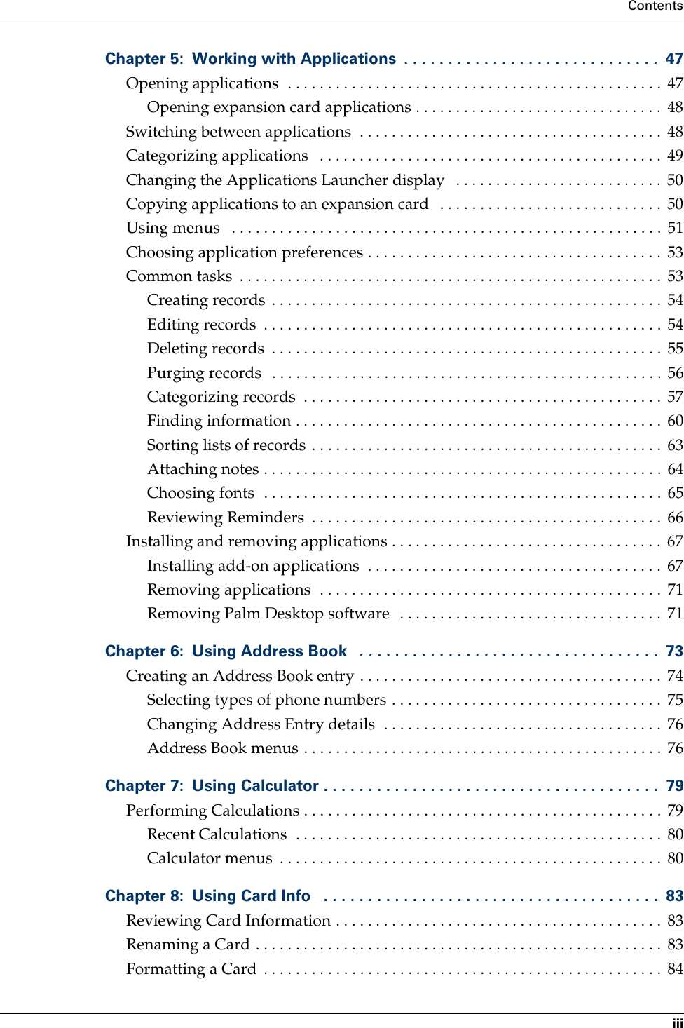 ContentsiiiChapter 5: Working with Applications  . . . . . . . . . . . . . . . . . . . . . . . . . . . . .  47Opening applications  . . . . . . . . . . . . . . . . . . . . . . . . . . . . . . . . . . . . . . . . . . . . . . .  47Opening expansion card applications . . . . . . . . . . . . . . . . . . . . . . . . . . . . . . .  48Switching between applications  . . . . . . . . . . . . . . . . . . . . . . . . . . . . . . . . . . . . . .  48Categorizing applications   . . . . . . . . . . . . . . . . . . . . . . . . . . . . . . . . . . . . . . . . . . .  49Changing the Applications Launcher display   . . . . . . . . . . . . . . . . . . . . . . . . . .  50Copying applications to an expansion card   . . . . . . . . . . . . . . . . . . . . . . . . . . . .  50Using menus   . . . . . . . . . . . . . . . . . . . . . . . . . . . . . . . . . . . . . . . . . . . . . . . . . . . . . .  51Choosing application preferences . . . . . . . . . . . . . . . . . . . . . . . . . . . . . . . . . . . . .  53Common tasks  . . . . . . . . . . . . . . . . . . . . . . . . . . . . . . . . . . . . . . . . . . . . . . . . . . . . .  53Creating records . . . . . . . . . . . . . . . . . . . . . . . . . . . . . . . . . . . . . . . . . . . . . . . . .  54Editing records  . . . . . . . . . . . . . . . . . . . . . . . . . . . . . . . . . . . . . . . . . . . . . . . . . .  54Deleting records  . . . . . . . . . . . . . . . . . . . . . . . . . . . . . . . . . . . . . . . . . . . . . . . . .  55Purging records   . . . . . . . . . . . . . . . . . . . . . . . . . . . . . . . . . . . . . . . . . . . . . . . . .  56Categorizing records  . . . . . . . . . . . . . . . . . . . . . . . . . . . . . . . . . . . . . . . . . . . . .  57Finding information . . . . . . . . . . . . . . . . . . . . . . . . . . . . . . . . . . . . . . . . . . . . . .  60Sorting lists of records . . . . . . . . . . . . . . . . . . . . . . . . . . . . . . . . . . . . . . . . . . . .  63Attaching notes . . . . . . . . . . . . . . . . . . . . . . . . . . . . . . . . . . . . . . . . . . . . . . . . . .  64Choosing fonts  . . . . . . . . . . . . . . . . . . . . . . . . . . . . . . . . . . . . . . . . . . . . . . . . . .  65Reviewing Reminders  . . . . . . . . . . . . . . . . . . . . . . . . . . . . . . . . . . . . . . . . . . . .  66Installing and removing applications . . . . . . . . . . . . . . . . . . . . . . . . . . . . . . . . . .  67Installing add-on applications  . . . . . . . . . . . . . . . . . . . . . . . . . . . . . . . . . . . . .  67Removing applications  . . . . . . . . . . . . . . . . . . . . . . . . . . . . . . . . . . . . . . . . . . .  71Removing Palm Desktop software  . . . . . . . . . . . . . . . . . . . . . . . . . . . . . . . . .  71Chapter 6: Using Address Book   . . . . . . . . . . . . . . . . . . . . . . . . . . . . . . . . . .  73Creating an Address Book entry . . . . . . . . . . . . . . . . . . . . . . . . . . . . . . . . . . . . . .  74Selecting types of phone numbers . . . . . . . . . . . . . . . . . . . . . . . . . . . . . . . . . .  75Changing Address Entry details  . . . . . . . . . . . . . . . . . . . . . . . . . . . . . . . . . . .  76Address Book menus . . . . . . . . . . . . . . . . . . . . . . . . . . . . . . . . . . . . . . . . . . . . .  76Chapter 7: Using Calculator . . . . . . . . . . . . . . . . . . . . . . . . . . . . . . . . . . . . . .  79Performing Calculations . . . . . . . . . . . . . . . . . . . . . . . . . . . . . . . . . . . . . . . . . . . . .  79Recent Calculations  . . . . . . . . . . . . . . . . . . . . . . . . . . . . . . . . . . . . . . . . . . . . . .  80Calculator menus  . . . . . . . . . . . . . . . . . . . . . . . . . . . . . . . . . . . . . . . . . . . . . . . .  80Chapter 8: Using Card Info   . . . . . . . . . . . . . . . . . . . . . . . . . . . . . . . . . . . . . .  83Reviewing Card Information . . . . . . . . . . . . . . . . . . . . . . . . . . . . . . . . . . . . . . . . .  83Renaming a Card . . . . . . . . . . . . . . . . . . . . . . . . . . . . . . . . . . . . . . . . . . . . . . . . . . .  83Formatting a Card  . . . . . . . . . . . . . . . . . . . . . . . . . . . . . . . . . . . . . . . . . . . . . . . . . .  84