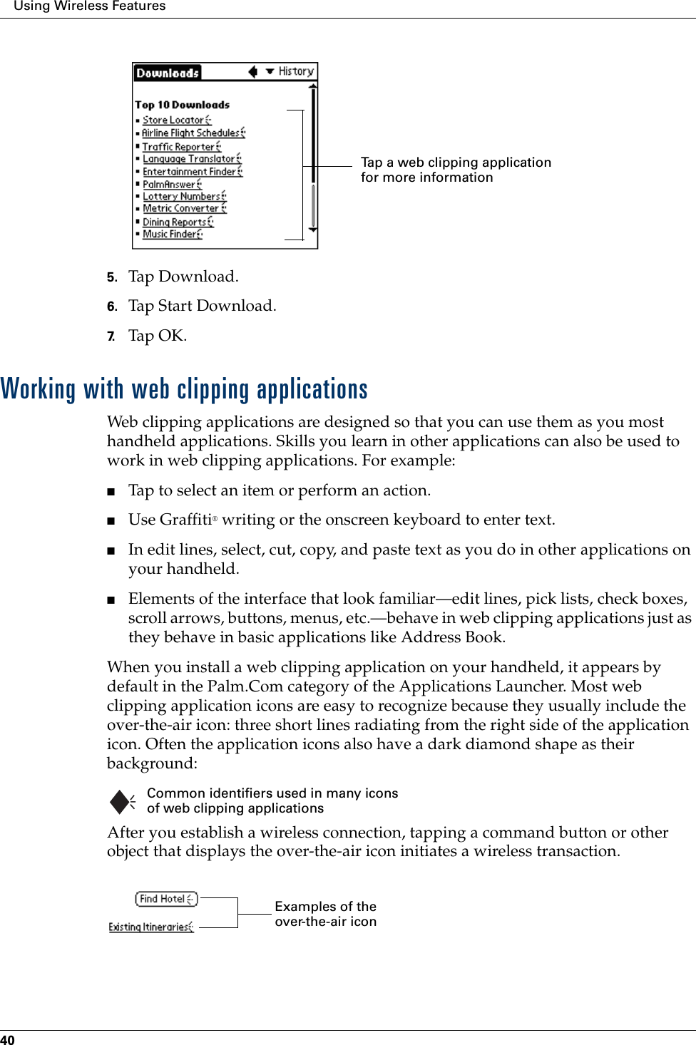 Using Wireless Features405. Tap Download.6. Tap Start Download.7. Tap OK.Working with web clipping applicationsWeb clipping applications are designed so that you can use them as you most handheld applications. Skills you learn in other applications can also be used to work in web clipping applications. For example:■Tap to select an item or perform an action.■Use Graffiti® writing or the onscreen keyboard to enter text.■In edit lines, select, cut, copy, and paste text as you do in other applications on your handheld. ■Elements of the interface that look familiar—edit lines, pick lists, check boxes, scroll arrows, buttons, menus, etc.—behave in web clipping applications just as they behave in basic applications like Address Book. When you install a web clipping application on your handheld, it appears by default in the Palm.Com category of the Applications Launcher. Most web clipping application icons are easy to recognize because they usually include the over-the-air icon: three short lines radiating from the right side of the application icon. Often the application icons also have a dark diamond shape as their background:After you establish a wireless connection, tapping a command button or other object that displays the over-the-air icon initiates a wireless transaction.Tap a web clipping application for more informationCommon identifiers used in many icons of web clipping applicationsExamples of the over-the-air icon