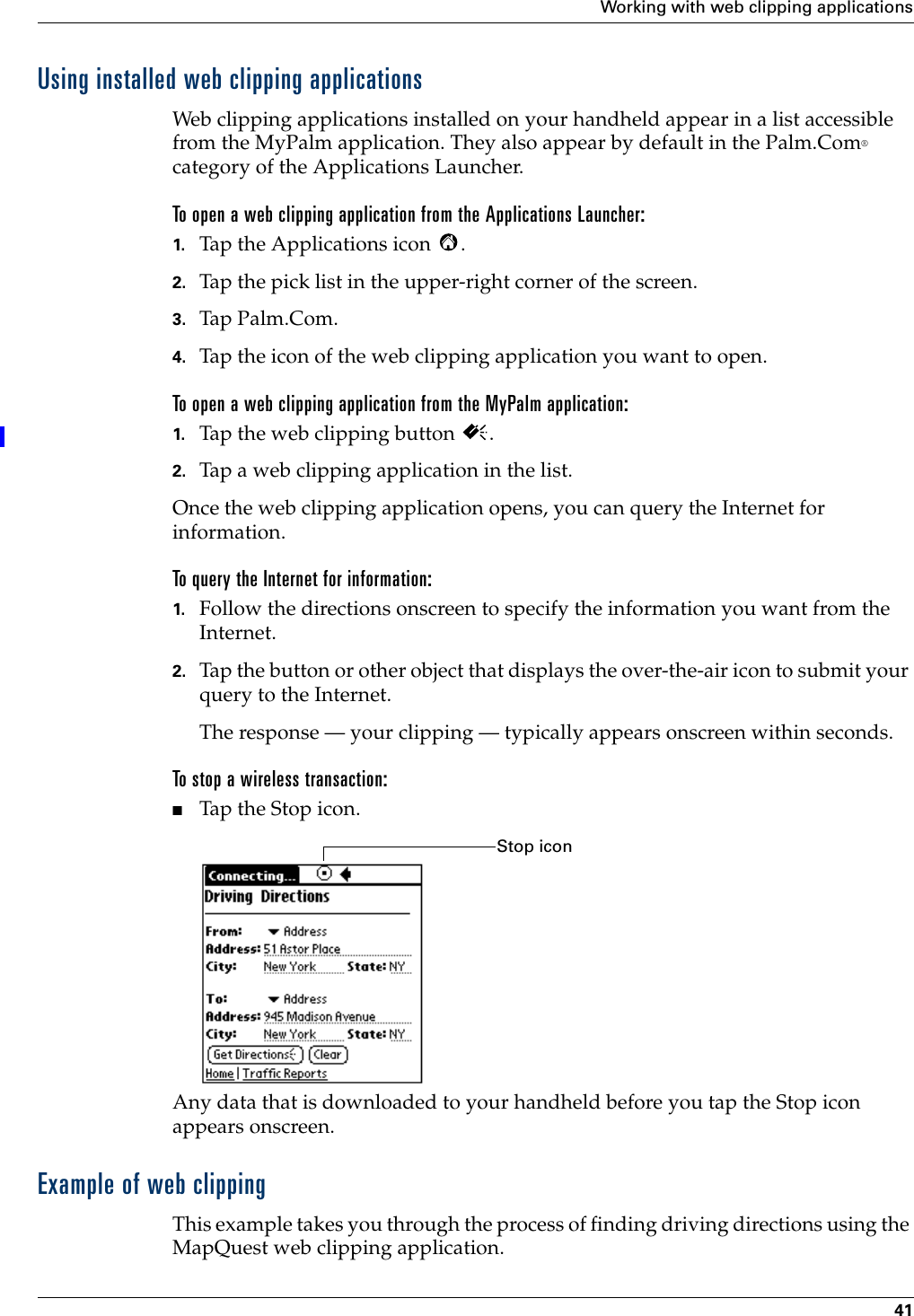 Working with web clipping applications41Using installed web clipping applicationsWeb clipping applications installed on your handheld appear in a list accessible from the MyPalm application. They also appear by default in the Palm.Com® category of the Applications Launcher. To open a web clipping application from the Applications Launcher:1. Tap the Applications icon  . 2. Tap the pick list in the upper-right corner of the screen.3. Tap Palm.Com.4. Tap the icon of the web clipping application you want to open.To open a web clipping application from the MyPalm application:1. Tap the web clipping button  .2. Tap a web clipping application in the list.Once the web clipping application opens, you can query the Internet for information.To query the Internet for information:1. Follow the directions onscreen to specify the information you want from the Internet.2. Tap the button or other object that displays the over-the-air icon to submit your query to the Internet.The response — your clipping — typically appears onscreen within seconds. To stop a wireless transaction:■Tap the Stop icon.Any data that is downloaded to your handheld before you tap the Stop icon appears onscreen.Example of web clippingThis example takes you through the process of finding driving directions using the MapQuest web clipping application.Stop icon