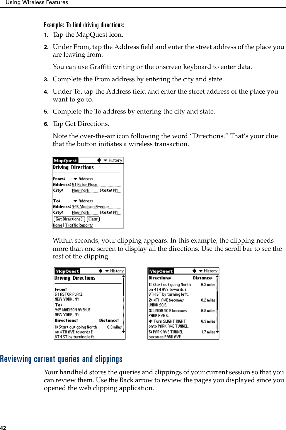 Using Wireless Features42Example: To find driving directions:1. Tap the MapQuest icon.2. Under From, tap the Address field and enter the street address of the place you are leaving from.You can use Graffiti writing or the onscreen keyboard to enter data.3. Complete the From address by entering the city and state.4. Under To, tap the Address field and enter the street address of the place you want to go to.5. Complete the To address by entering the city and state.6. Tap Get Directions.Note the over-the-air icon following the word “Directions.” That’s your clue that the button initiates a wireless transaction.Within seconds, your clipping appears. In this example, the clipping needs more than one screen to display all the directions. Use the scroll bar to see the rest of the clipping.Reviewing current queries and clippingsYour handheld stores the queries and clippings of your current session so that you can review them. Use the Back arrow to review the pages you displayed since you opened the web clipping application.