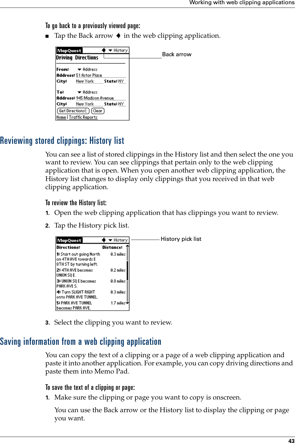 Working with web clipping applications43To go back to a previously viewed page:■Tap the Back arrow   in the web clipping application.Reviewing stored clippings: History listYou can see a list of stored clippings in the History list and then select the one you want to review. You can see clippings that pertain only to the web clipping application that is open. When you open another web clipping application, the History list changes to display only clippings that you received in that web clipping application.To review the History list:1. Open the web clipping application that has clippings you want to review.2. Tap the History pick list.3. Select the clipping you want to review.Saving information from a web clipping applicationYou can copy the text of a clipping or a page of a web clipping application and paste it into another application. For example, you can copy driving directions and paste them into Memo Pad.To save the text of a clipping or page:1. Make sure the clipping or page you want to copy is onscreen.You can use the Back arrow or the History list to display the clipping or page you want.Back arrowHistory pick list