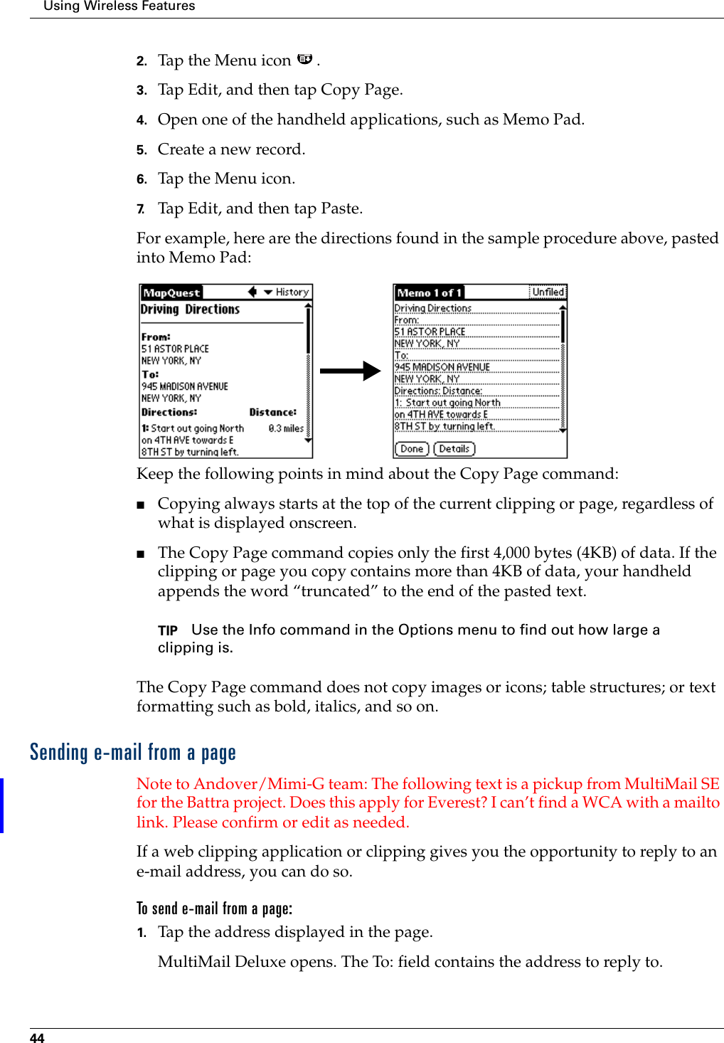 Using Wireless Features442. Tap the Menu icon  .3. Tap Edit, and then tap Copy Page.4. Open one of the handheld applications, such as Memo Pad.5. Create a new record.6. Tap the Menu icon. 7. Tap Edit, and then tap Paste.For example, here are the directions found in the sample procedure above, pasted into Memo Pad:Keep the following points in mind about the Copy Page command:■Copying always starts at the top of the current clipping or page, regardless of what is displayed onscreen.■The Copy Page command copies only the first 4,000 bytes (4KB) of data. If the clipping or page you copy contains more than 4KB of data, your handheld appends the word “truncated” to the end of the pasted text.TIP Use the Info command in the Options menu to find out how large a clipping is.The Copy Page command does not copy images or icons; table structures; or text formatting such as bold, italics, and so on.Sending e-mail from a pageNote to Andover/Mimi-G team: The following text is a pickup from MultiMail SE for the Battra project. Does this apply for Everest? I can’t find a WCA with a mailto link. Please confirm or edit as needed.If a web clipping application or clipping gives you the opportunity to reply to an e-mail address, you can do so. To send e-mail from a page: 1. Tap the address displayed in the page.MultiMail Deluxe opens. The To: field contains the address to reply to.