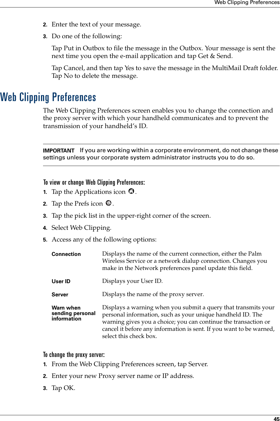 Web Clipping Preferences452. Enter the text of your message.3. Do one of the following:Tap Put in Outbox to file the message in the Outbox. Your message is sent the next time you open the e-mail application and tap Get &amp; Send. Tap Cancel, and then tap Yes to save the message in the MultiMail Draft folder. Tap No to delete the message.Web Clipping PreferencesThe Web Clipping Preferences screen enables you to change the connection and the proxy server with which your handheld communicates and to prevent the transmission of your handheld’s ID.IMPORTANT If you are working within a corporate environment, do not change these settings unless your corporate system administrator instructs you to do so.To view or change Web Clipping Preferences:1. Tap the Applications icon  .2. Tap the Prefs icon  .3. Tap the pick list in the upper-right corner of the screen.4. Select Web Clipping.5. Access any of the following options:To change the proxy server:1. From the Web Clipping Preferences screen, tap Server.2. Enter your new Proxy server name or IP address. 3. Tap OK.Connection Displays the name of the current connection, either the Palm Wireless Service or a network dialup connection. Changes you make in the Network preferences panel update this field.User ID Displays your User ID.Server Displays the name of the proxy server. Warn when sending personal informationDisplays a warning when you submit a query that transmits your personal information, such as your unique handheld ID. The warning gives you a choice; you can continue the transaction or cancel it before any information is sent. If you want to be warned, select this check box.