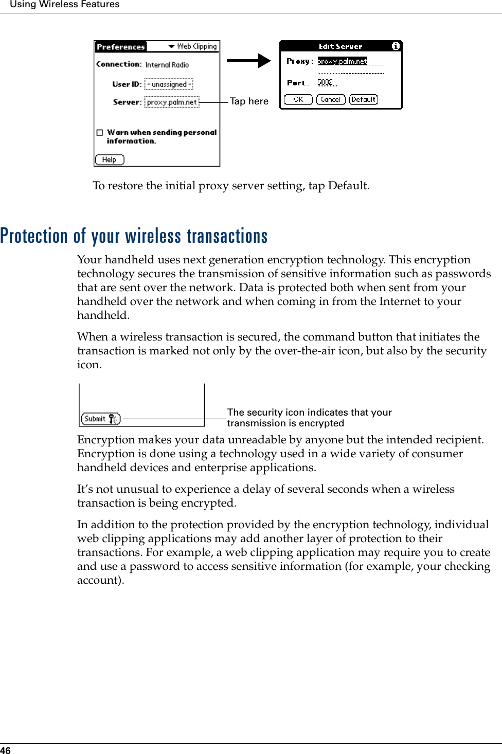 Using Wireless Features46To restore the initial proxy server setting, tap Default.Protection of your wireless transactionsYour handheld uses next generation encryption technology. This encryption technology secures the transmission of sensitive information such as passwords that are sent over the network. Data is protected both when sent from your handheld over the network and when coming in from the Internet to your handheld.When a wireless transaction is secured, the command button that initiates the transaction is marked not only by the over-the-air icon, but also by the security icon.Encryption makes your data unreadable by anyone but the intended recipient. Encryption is done using a technology used in a wide variety of consumer handheld devices and enterprise applications. It’s not unusual to experience a delay of several seconds when a wireless transaction is being encrypted. In addition to the protection provided by the encryption technology, individual web clipping applications may add another layer of protection to their transactions. For example, a web clipping application may require you to create and use a password to access sensitive information (for example, your checking account).Ta p  h e r eThe security icon indicates that your transmission is encrypted