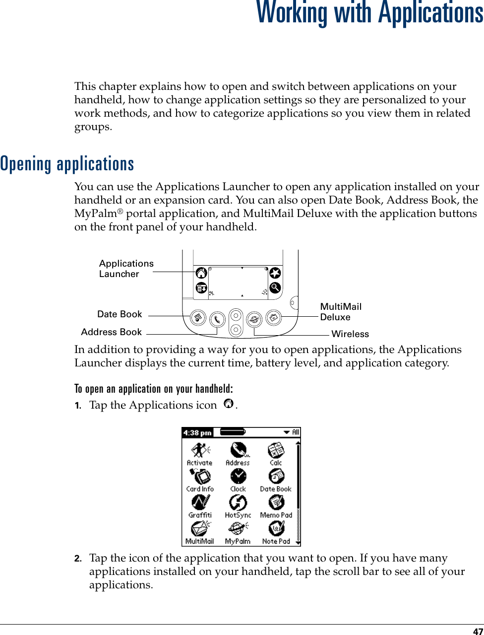 47CHAPTER 5Working with ApplicationsThis chapter explains how to open and switch between applications on your handheld, how to change application settings so they are personalized to your work methods, and how to categorize applications so you view them in related groups. Opening applicationsYou can use the Applications Launcher to open any application installed on your handheld or an expansion card. You can also open Date Book, Address Book, the MyPalm® portal application, and MultiMail Deluxe with the application buttons on the front panel of your handheld.In addition to providing a way for you to open applications, the Applications Launcher displays the current time, battery level, and application category. To open an application on your handheld:1. Tap the Applications icon  . 2. Tap the icon of the application that you want to open. If you have many applications installed on your handheld, tap the scroll bar to see all of your applications. Applications LauncherAddress BookDate Book MultiMail DeluxeWireless