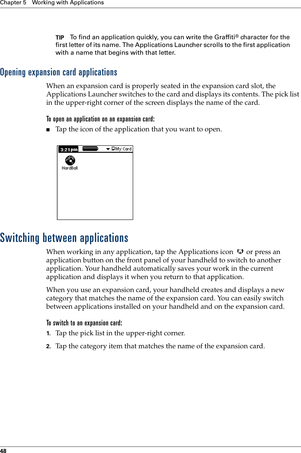 Chapter 5 Working with Applications48TIP To find an application quickly, you can write the Graffiti® character for the first letter of its name. The Applications Launcher scrolls to the first application with a name that begins with that letter. Opening expansion card applicationsWhen an expansion card is properly seated in the expansion card slot, the Applications Launcher switches to the card and displays its contents. The pick list in the upper-right corner of the screen displays the name of the card.To open an application on an expansion card:■Tap the icon of the application that you want to open.Switching between applicationsWhen working in any application, tap the Applications icon   or press an application button on the front panel of your handheld to switch to another application. Your handheld automatically saves your work in the current application and displays it when you return to that application. When you use an expansion card, your handheld creates and displays a new category that matches the name of the expansion card. You can easily switch between applications installed on your handheld and on the expansion card.To switch to an expansion card:1. Tap the pick list in the upper-right corner.2. Tap the category item that matches the name of the expansion card.