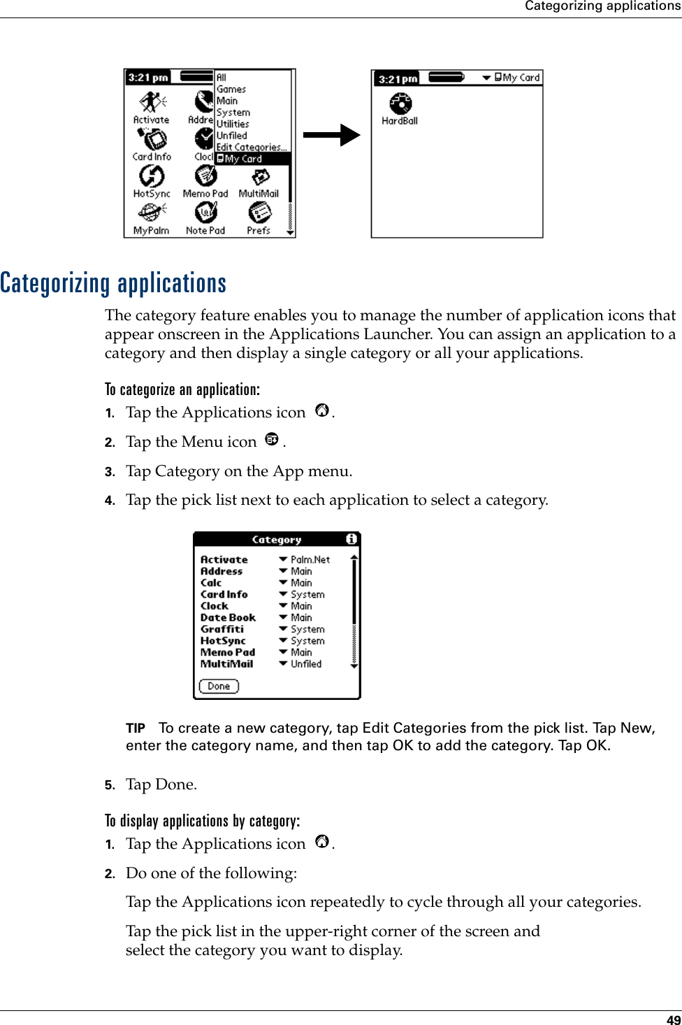 Categorizing applications49Categorizing applicationsThe category feature enables you to manage the number of application icons that appear onscreen in the Applications Launcher. You can assign an application to a category and then display a single category or all your applications. To categorize an application: 1. Tap the Applications icon  . 2. Tap the Menu icon  . 3. Tap Category on the App menu.4. Tap the pick list next to each application to select a category.TIP To create a new category, tap Edit Categories from the pick list. Tap New, enter the category name, and then tap OK to add the category. Tap OK.5. Tap Don e.To display applications by category: 1. Tap the Applications icon  . 2. Do one of the following:Tap the Applications icon repeatedly to cycle through all your categories.Tap the pick list in the upper-right corner of the screen and select the category you want to display.