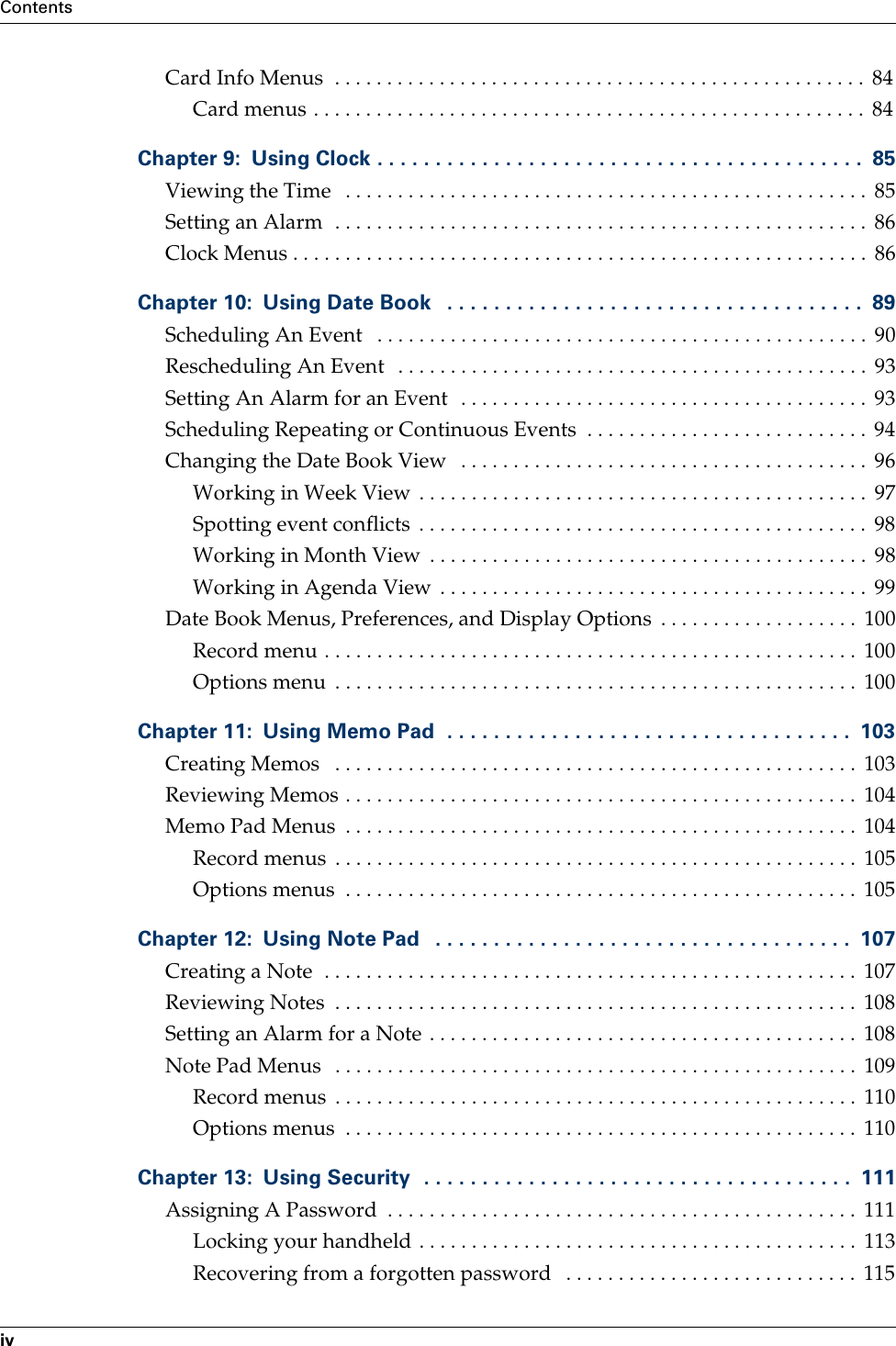 ContentsivCard Info Menus  . . . . . . . . . . . . . . . . . . . . . . . . . . . . . . . . . . . . . . . . . . . . . . . . . . .  84Card menus . . . . . . . . . . . . . . . . . . . . . . . . . . . . . . . . . . . . . . . . . . . . . . . . . . . . .  84Chapter 9: Using Clock . . . . . . . . . . . . . . . . . . . . . . . . . . . . . . . . . . . . . . . . . .  85Viewing the Time   . . . . . . . . . . . . . . . . . . . . . . . . . . . . . . . . . . . . . . . . . . . . . . . . . .  85Setting an Alarm  . . . . . . . . . . . . . . . . . . . . . . . . . . . . . . . . . . . . . . . . . . . . . . . . . . .  86Clock Menus . . . . . . . . . . . . . . . . . . . . . . . . . . . . . . . . . . . . . . . . . . . . . . . . . . . . . . .  86Chapter 10: Using Date Book   . . . . . . . . . . . . . . . . . . . . . . . . . . . . . . . . . . . .  89Scheduling An Event   . . . . . . . . . . . . . . . . . . . . . . . . . . . . . . . . . . . . . . . . . . . . . . .  90Rescheduling An Event   . . . . . . . . . . . . . . . . . . . . . . . . . . . . . . . . . . . . . . . . . . . . .  93Setting An Alarm for an Event  . . . . . . . . . . . . . . . . . . . . . . . . . . . . . . . . . . . . . . .  93Scheduling Repeating or Continuous Events  . . . . . . . . . . . . . . . . . . . . . . . . . . .  94Changing the Date Book View   . . . . . . . . . . . . . . . . . . . . . . . . . . . . . . . . . . . . . . .  96Working in Week View  . . . . . . . . . . . . . . . . . . . . . . . . . . . . . . . . . . . . . . . . . . .  97Spotting event conflicts  . . . . . . . . . . . . . . . . . . . . . . . . . . . . . . . . . . . . . . . . . . .  98Working in Month View  . . . . . . . . . . . . . . . . . . . . . . . . . . . . . . . . . . . . . . . . . .  98Working in Agenda View  . . . . . . . . . . . . . . . . . . . . . . . . . . . . . . . . . . . . . . . . .  99Date Book Menus, Preferences, and Display Options  . . . . . . . . . . . . . . . . . . .  100Record menu . . . . . . . . . . . . . . . . . . . . . . . . . . . . . . . . . . . . . . . . . . . . . . . . . . .  100Options menu  . . . . . . . . . . . . . . . . . . . . . . . . . . . . . . . . . . . . . . . . . . . . . . . . . .  100Chapter 11: Using Memo Pad  . . . . . . . . . . . . . . . . . . . . . . . . . . . . . . . . . . .  103Creating Memos   . . . . . . . . . . . . . . . . . . . . . . . . . . . . . . . . . . . . . . . . . . . . . . . . . .  103Reviewing Memos . . . . . . . . . . . . . . . . . . . . . . . . . . . . . . . . . . . . . . . . . . . . . . . . .  104Memo Pad Menus  . . . . . . . . . . . . . . . . . . . . . . . . . . . . . . . . . . . . . . . . . . . . . . . . .  104Record menus  . . . . . . . . . . . . . . . . . . . . . . . . . . . . . . . . . . . . . . . . . . . . . . . . . .  105Options menus  . . . . . . . . . . . . . . . . . . . . . . . . . . . . . . . . . . . . . . . . . . . . . . . . .  105Chapter 12: Using Note Pad   . . . . . . . . . . . . . . . . . . . . . . . . . . . . . . . . . . . .  107Creating a Note  . . . . . . . . . . . . . . . . . . . . . . . . . . . . . . . . . . . . . . . . . . . . . . . . . . .  107Reviewing Notes  . . . . . . . . . . . . . . . . . . . . . . . . . . . . . . . . . . . . . . . . . . . . . . . . . .  108Setting an Alarm for a Note . . . . . . . . . . . . . . . . . . . . . . . . . . . . . . . . . . . . . . . . .  108Note Pad Menus   . . . . . . . . . . . . . . . . . . . . . . . . . . . . . . . . . . . . . . . . . . . . . . . . . .  109Record menus  . . . . . . . . . . . . . . . . . . . . . . . . . . . . . . . . . . . . . . . . . . . . . . . . . .  110Options menus  . . . . . . . . . . . . . . . . . . . . . . . . . . . . . . . . . . . . . . . . . . . . . . . . .  110Chapter 13: Using Security  . . . . . . . . . . . . . . . . . . . . . . . . . . . . . . . . . . . . .  111Assigning A Password  . . . . . . . . . . . . . . . . . . . . . . . . . . . . . . . . . . . . . . . . . . . . .  111Locking your handheld . . . . . . . . . . . . . . . . . . . . . . . . . . . . . . . . . . . . . . . . . .  113Recovering from a forgotten password   . . . . . . . . . . . . . . . . . . . . . . . . . . . .  115