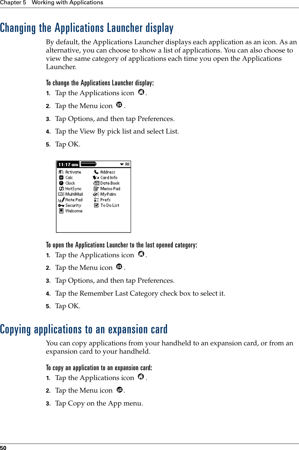 Chapter 5 Working with Applications50Changing the Applications Launcher displayBy default, the Applications Launcher displays each application as an icon. As an alternative, you can choose to show a list of applications. You can also choose to view the same category of applications each time you open the Applications Launcher.To change the Applications Launcher display:1. Tap the Applications icon  .2. Tap the Menu icon  . 3. Tap Options, and then tap Preferences.4. Tap the View By pick list and select List.5. Tap OK.To open the Applications Launcher to the last opened category:1. Tap the Applications icon  .2. Tap the Menu icon  . 3. Tap Options, and then tap Preferences.4. Tap the Remember Last Category check box to select it.5. Tap OK.Copying applications to an expansion cardYou can copy applications from your handheld to an expansion card, or from an expansion card to your handheld.To copy an application to an expansion card:1. Tap the Applications icon  .2. Tap the Menu icon  .3. Tap Copy on the App menu.