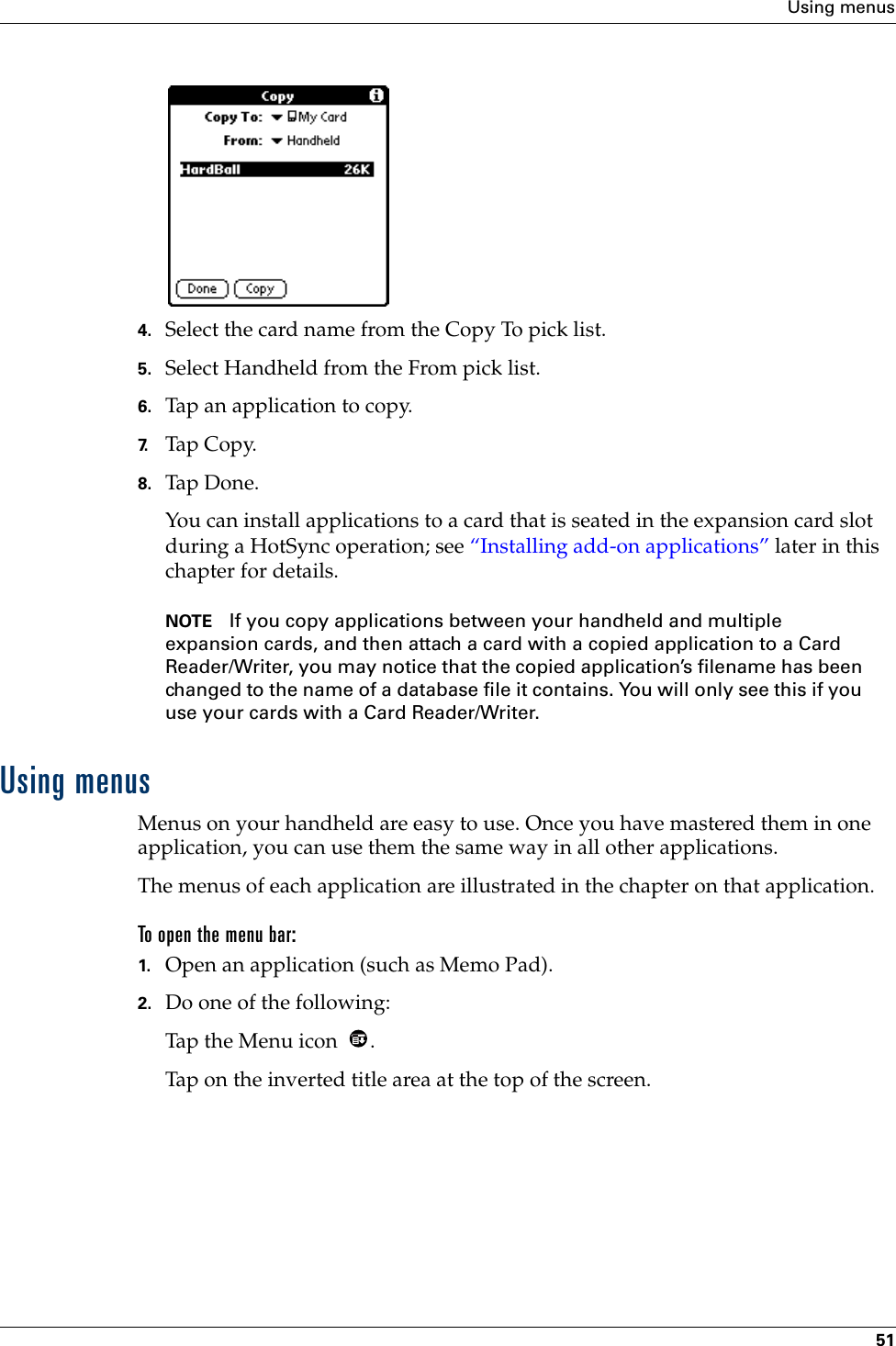 Using menus514. Select the card name from the Copy To pick list.5. Select Handheld from the From pick list.6. Tap an application to copy.7. Tap Copy.8. Tap Don e.You can install applications to a card that is seated in the expansion card slot during a HotSync operation; see “Installing add-on applications” later in this chapter for details.  NOTE If you copy applications between your handheld and multiple expansion cards, and then attach a card with a copied application to a Card Reader/Writer, you may notice that the copied application’s filename has been changed to the name of a database file it contains. You will only see this if you use your cards with a Card Reader/Writer.Using menusMenus on your handheld are easy to use. Once you have mastered them in one application, you can use them the same way in all other applications.The menus of each application are illustrated in the chapter on that application.To open the menu bar:1. Open an application (such as Memo Pad).2. Do one of the following:Tap the Menu icon  . Tap on the inverted title area at the top of the screen.