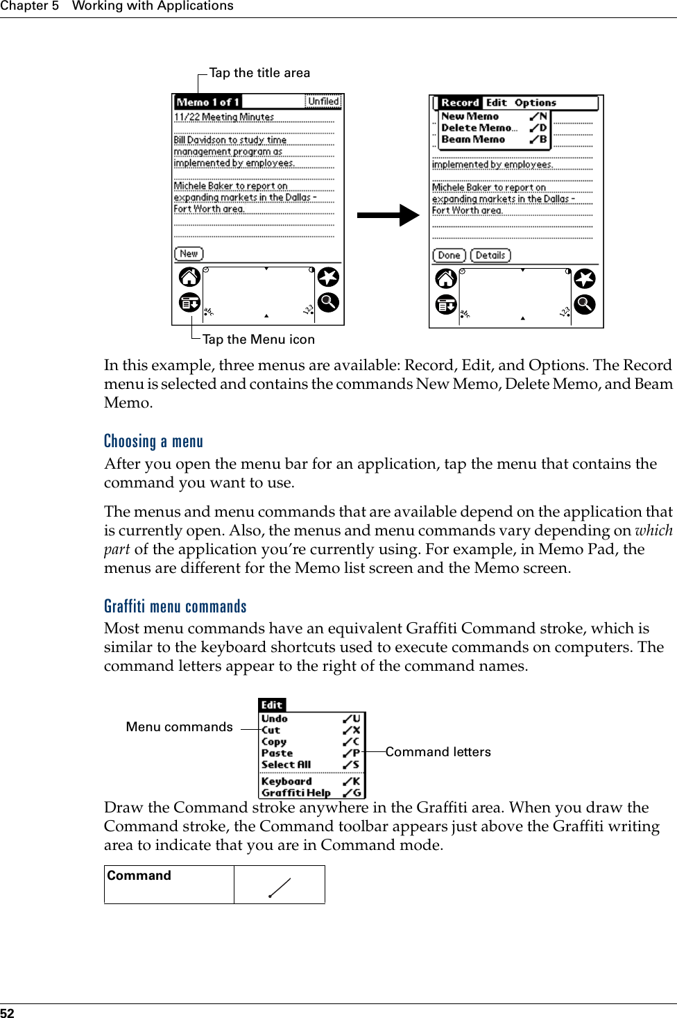 Chapter 5 Working with Applications52In this example, three menus are available: Record, Edit, and Options. The Record menu is selected and contains the commands New Memo, Delete Memo, and Beam Memo.Choosing a menuAfter you open the menu bar for an application, tap the menu that contains the command you want to use.The menus and menu commands that are available depend on the application that is currently open. Also, the menus and menu commands vary depending on which part of the application you’re currently using. For example, in Memo Pad, the menus are different for the Memo list screen and the Memo screen.Graffiti menu commandsMost menu commands have an equivalent Graffiti Command stroke, which is similar to the keyboard shortcuts used to execute commands on computers. The command letters appear to the right of the command names. Draw the Command stroke anywhere in the Graffiti area. When you draw the Command stroke, the Command toolbar appears just above the Graffiti writing area to indicate that you are in Command mode. Command    Tap the Menu iconTap the title areaCommand lettersMenu commands