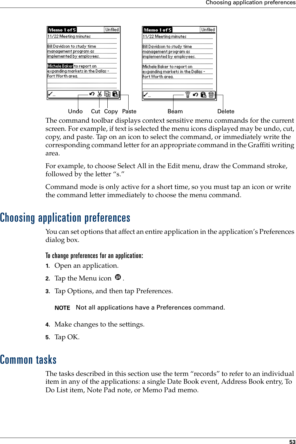 Choosing application preferences53The command toolbar displays context sensitive menu commands for the current screen. For example, if text is selected the menu icons displayed may be undo, cut, copy, and paste. Tap on an icon to select the command, or immediately write the corresponding command letter for an appropriate command in the Graffiti writing area.For example, to choose Select All in the Edit menu, draw the Command stroke, followed by the letter “s.”Command mode is only active for a short time, so you must tap an icon or write the command letter immediately to choose the menu command. Choosing application preferencesYou can set options that affect an entire application in the application’s Preferences dialog box.To change preferences for an application: 1. Open an application.2. Tap the Menu icon  . 3. Tap Options, and then tap Preferences.NOTE Not all applications have a Preferences command.4. Make changes to the settings.5. Tap OK.Common tasksThe tasks described in this section use the term “records” to refer to an individual item in any of the applications: a single Date Book event, Address Book entry, To Do List item, Note Pad note, or Memo Pad memo.CutUndo Copy Paste Beam Delete