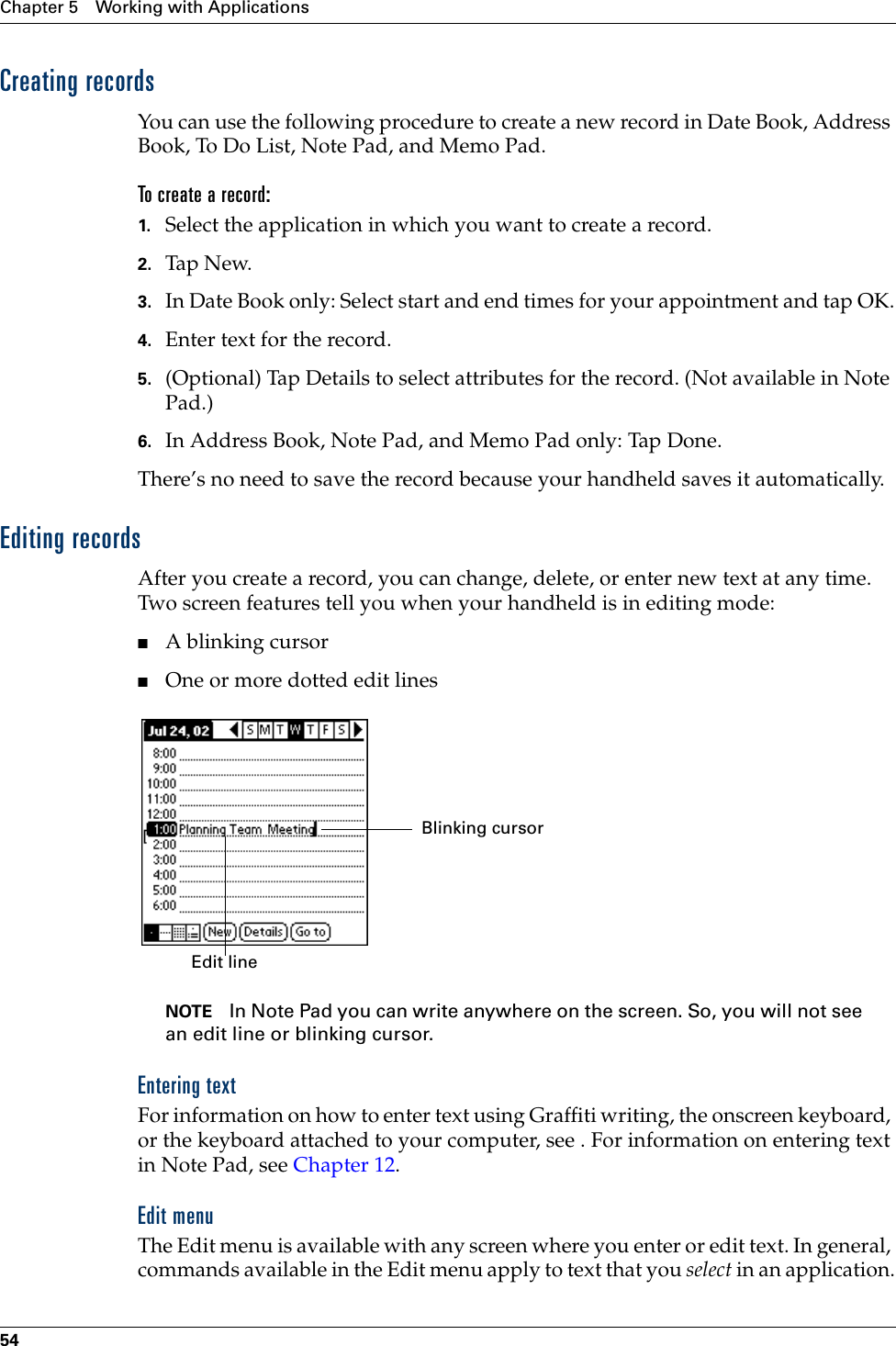 Chapter 5 Working with Applications54Creating recordsYou can use the following procedure to create a new record in Date Book, Address Book, To Do List, Note Pad, and Memo Pad.To create a record:1. Select the application in which you want to create a record.2. Tap N ew.3. In Date Book only: Select start and end times for your appointment and tap OK.4. Enter text for the record.5. (Optional) Tap Details to select attributes for the record. (Not available in Note Pad.)6. In Address Book, Note Pad, and Memo Pad only: Tap Done.There’s no need to save the record because your handheld saves it automatically.Editing recordsAfter you create a record, you can change, delete, or enter new text at any time. Two screen features tell you when your handheld is in editing mode:■A blinking cursor ■One or more dotted edit linesNOTE In Note Pad you can write anywhere on the screen. So, you will not see an edit line or blinking cursor. Entering textFor information on how to enter text using Graffiti writing, the onscreen keyboard, or the keyboard attached to your computer, see . For information on entering text in Note Pad, see Chapter 12.Edit menuThe Edit menu is available with any screen where you enter or edit text. In general, commands available in the Edit menu apply to text that you select in an application.Edit line  Blinking cursor