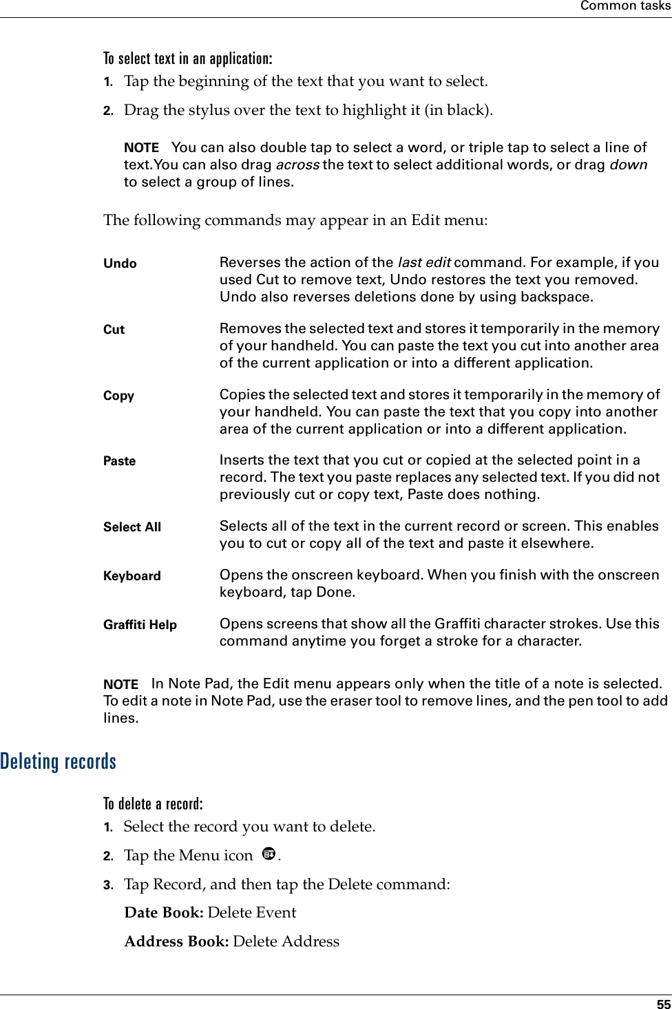 Common tasks55To select text in an application:1. Tap the beginning of the text that you want to select.2. Drag the stylus over the text to highlight it (in black). NOTE You can also double tap to select a word, or triple tap to select a line of text.You can also drag across the text to select additional words, or drag down to select a group of lines.The following commands may appear in an Edit menu:NOTE In Note Pad, the Edit menu appears only when the title of a note is selected. To edit a note in Note Pad, use the eraser tool to remove lines, and the pen tool to add lines.Deleting recordsTo delete a record:1. Select the record you want to delete.2. Tap the Menu icon  . 3. Tap Record, and then tap the Delete command:Date Book: Delete EventAddress Book: Delete AddressUndo Reverses the action of the last edit command. For example, if you used Cut to remove text, Undo restores the text you removed. Undo also reverses deletions done by using backspace. Cut Removes the selected text and stores it temporarily in the memory of your handheld. You can paste the text you cut into another area of the current application or into a different application. Copy Copies the selected text and stores it temporarily in the memory of your handheld. You can paste the text that you copy into another area of the current application or into a different application.Paste Inserts the text that you cut or copied at the selected point in a record. The text you paste replaces any selected text. If you did not previously cut or copy text, Paste does nothing.Select All Selects all of the text in the current record or screen. This enables you to cut or copy all of the text and paste it elsewhere.Keyboard Opens the onscreen keyboard. When you finish with the onscreen keyboard, tap Done.Graffiti Help Opens screens that show all the Graffiti character strokes. Use this command anytime you forget a stroke for a character.