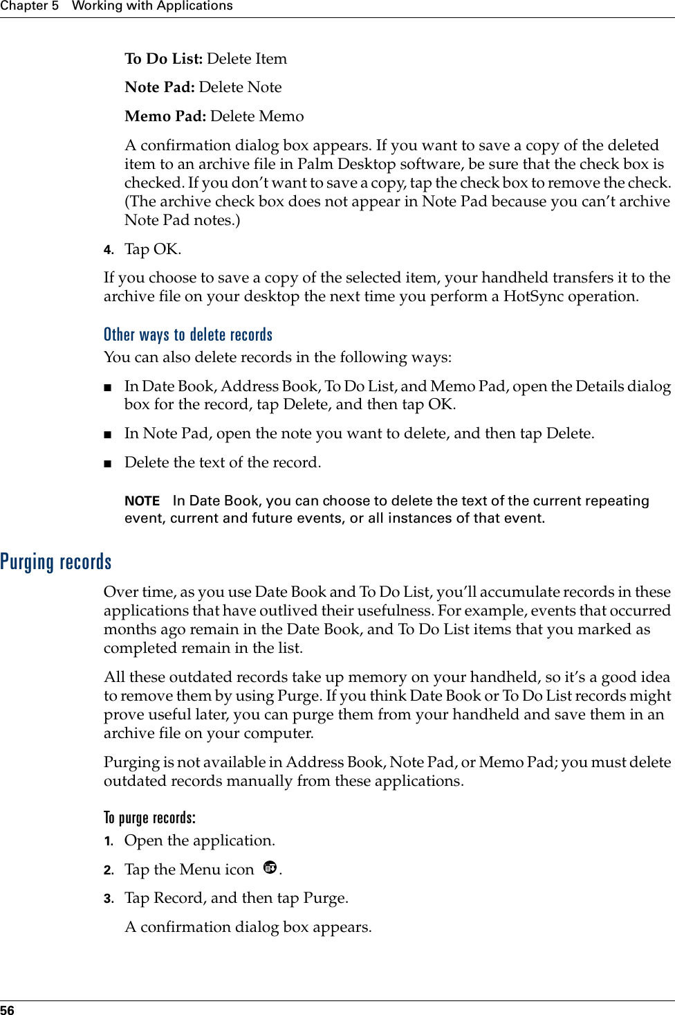 Chapter 5 Working with Applications56To  Do  L is t :  Delete ItemNote Pad: Delete NoteMemo Pad: Delete MemoA confirmation dialog box appears. If you want to save a copy of the deleted item to an archive file in Palm Desktop software, be sure that the check box is checked. If you don’t want to save a copy, tap the check box to remove the check. (The archive check box does not appear in Note Pad because you can’t archive Note Pad notes.)4. Tap OK.If you choose to save a copy of the selected item, your handheld transfers it to the archive file on your desktop the next time you perform a HotSync operation.Other ways to delete recordsYou can also delete records in the following ways:■In Date Book, Address Book, To Do List, and Memo Pad, open the Details dialog box for the record, tap Delete, and then tap OK.■In Note Pad, open the note you want to delete, and then tap Delete.■Delete the text of the record.NOTE In Date Book, you can choose to delete the text of the current repeating event, current and future events, or all instances of that event. Purging recordsOver time, as you use Date Book and To Do List, you’ll accumulate records in these applications that have outlived their usefulness. For example, events that occurred months ago remain in the Date Book, and To Do List items that you marked as completed remain in the list.All these outdated records take up memory on your handheld, so it’s a good idea to remove them by using Purge. If you think Date Book or To Do List records might prove useful later, you can purge them from your handheld and save them in an archive file on your computer.Purging is not available in Address Book, Note Pad, or Memo Pad; you must delete outdated records manually from these applications.To purge records:1. Open the application.2. Tap the Menu icon  . 3. Tap Record, and then tap Purge. A confirmation dialog box appears. 