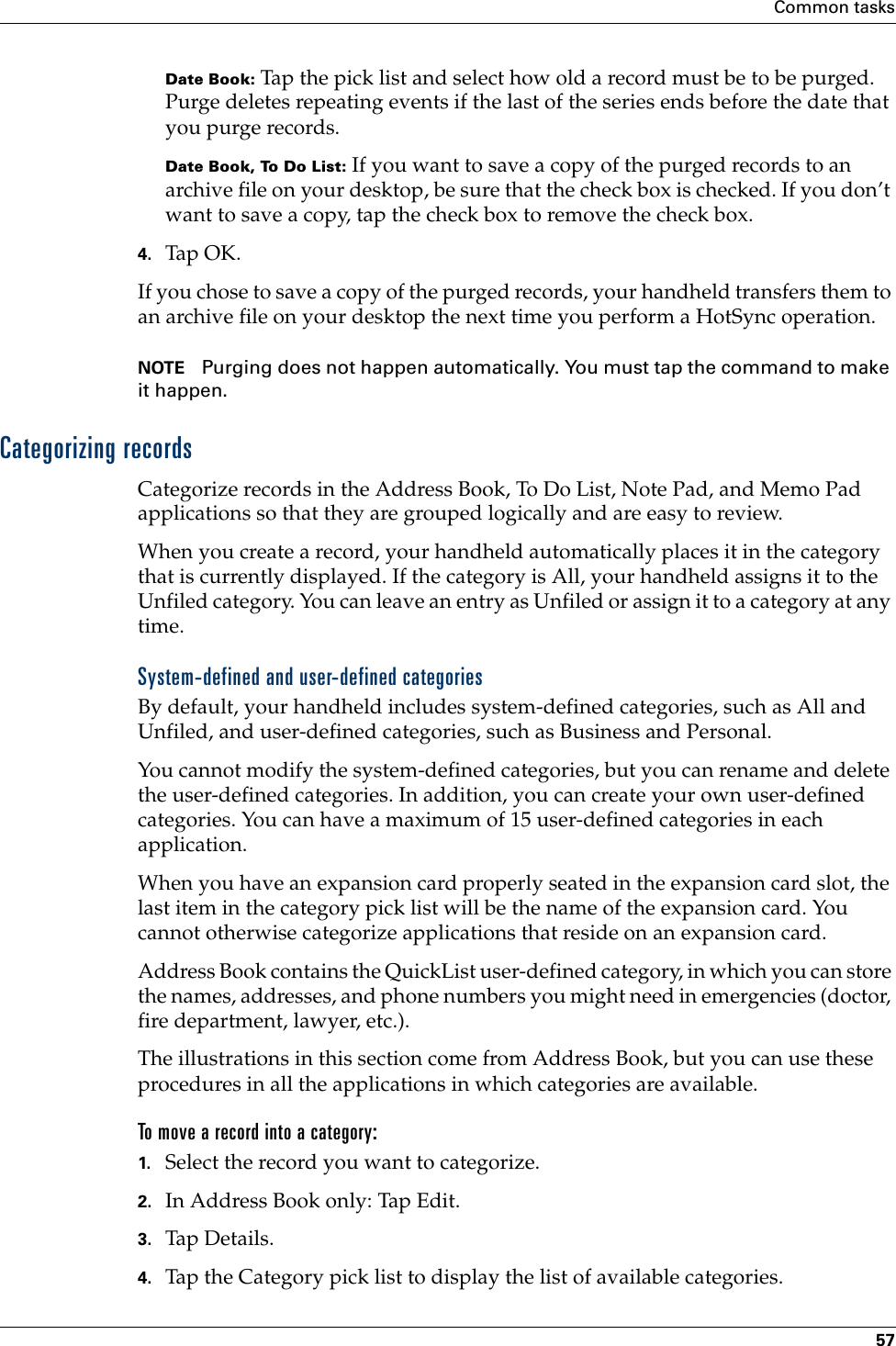 Common tasks57Date Book: Tap the pick list and select how old a record must be to be purged. Purge deletes repeating events if the last of the series ends before the date that you purge records.Date Book, To Do List: If you want to save a copy of the purged records to an archive file on your desktop, be sure that the check box is checked. If you don’t want to save a copy, tap the check box to remove the check box.4. Tap OK.If you chose to save a copy of the purged records, your handheld transfers them to an archive file on your desktop the next time you perform a HotSync operation.NOTE Purging does not happen automatically. You must tap the command to make it happen.Categorizing recordsCategorize records in the Address Book, To Do List, Note Pad, and Memo Pad applications so that they are grouped logically and are easy to review. When you create a record, your handheld automatically places it in the category that is currently displayed. If the category is All, your handheld assigns it to the Unfiled category. You can leave an entry as Unfiled or assign it to a category at any time.System-defined and user-defined categoriesBy default, your handheld includes system-defined categories, such as All and Unfiled, and user-defined categories, such as Business and Personal. You cannot modify the system-defined categories, but you can rename and delete the user-defined categories. In addition, you can create your own user-defined categories. You can have a maximum of 15 user-defined categories in each application. When you have an expansion card properly seated in the expansion card slot, the last item in the category pick list will be the name of the expansion card. You cannot otherwise categorize applications that reside on an expansion card.Address Book contains the QuickList user-defined category, in which you can store the names, addresses, and phone numbers you might need in emergencies (doctor, fire department, lawyer, etc.).The illustrations in this section come from Address Book, but you can use these procedures in all the applications in which categories are available. To move a record into a category:1. Select the record you want to categorize.2. In Address Book only: Tap Edit.3. Tap Details.4. Tap the Category pick list to display the list of available categories.