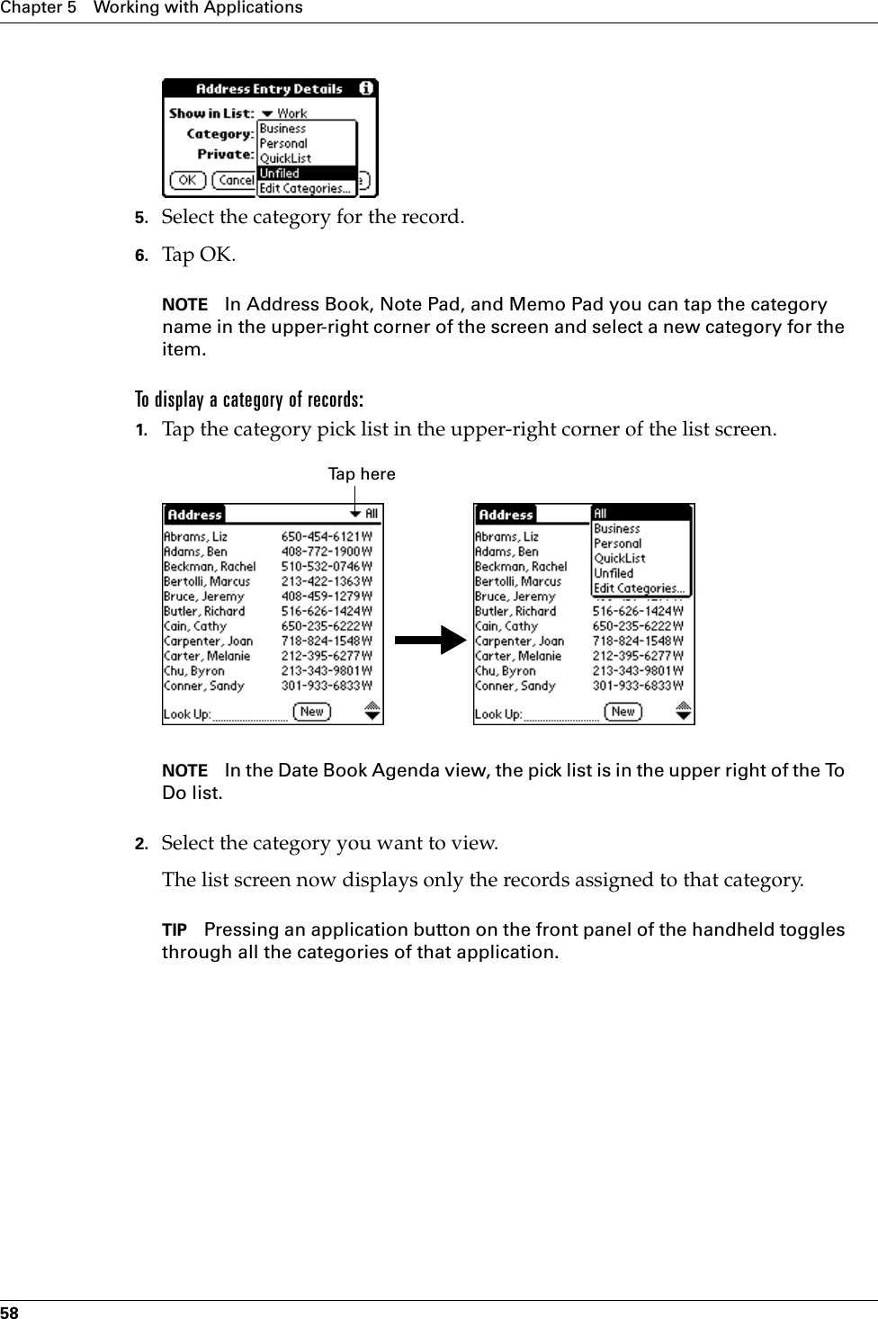 Chapter 5 Working with Applications585. Select the category for the record.6. Tap OK.NOTE In Address Book, Note Pad, and Memo Pad you can tap the category name in the upper-right corner of the screen and select a new category for the item.To display a category of records:1. Tap the category pick list in the upper-right corner of the list screen.NOTE In the Date Book Agenda view, the pick list is in the upper right of the To Do list. 2. Select the category you want to view.The list screen now displays only the records assigned to that category.TIP Pressing an application button on the front panel of the handheld toggles through all the categories of that application.Tap here