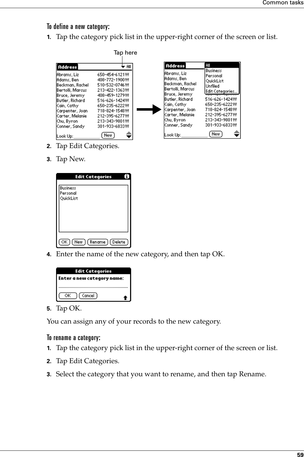 Common tasks59To define a new category:1. Tap the category pick list in the upper-right corner of the screen or list.2. Tap Edit Categories. 3. Tap N ew.4. Enter the name of the new category, and then tap OK.5. Tap OK.You can assign any of your records to the new category.To rename a category:1. Tap the category pick list in the upper-right corner of the screen or list.2. Tap Edit Categories. 3. Select the category that you want to rename, and then tap Rename.Tap here