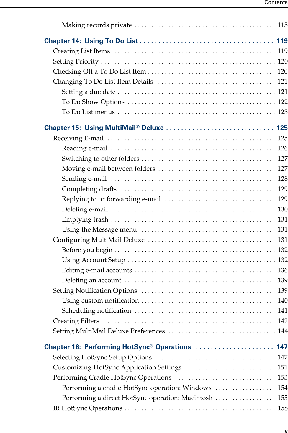 ContentsvMaking records private  . . . . . . . . . . . . . . . . . . . . . . . . . . . . . . . . . . . . . . . . . .  115Chapter 14: Using To Do List . . . . . . . . . . . . . . . . . . . . . . . . . . . . . . . . . . . .  119Creating List Items   . . . . . . . . . . . . . . . . . . . . . . . . . . . . . . . . . . . . . . . . . . . . . . . .  119Setting Priority . . . . . . . . . . . . . . . . . . . . . . . . . . . . . . . . . . . . . . . . . . . . . . . . . . . .  120Checking Off a To Do List Item . . . . . . . . . . . . . . . . . . . . . . . . . . . . . . . . . . . . . .  120Changing To Do List Item Details   . . . . . . . . . . . . . . . . . . . . . . . . . . . . . . . . . . .  121Setting a due date . . . . . . . . . . . . . . . . . . . . . . . . . . . . . . . . . . . . . . . . . . . . . . .  121To Do Show Options  . . . . . . . . . . . . . . . . . . . . . . . . . . . . . . . . . . . . . . . . . . . . 122To Do List menus  . . . . . . . . . . . . . . . . . . . . . . . . . . . . . . . . . . . . . . . . . . . . . . .  123Chapter 15: Using MultiMail® Deluxe . . . . . . . . . . . . . . . . . . . . . . . . . . . . .  125Receiving E-mail  . . . . . . . . . . . . . . . . . . . . . . . . . . . . . . . . . . . . . . . . . . . . . . . . . .  125Reading e-mail  . . . . . . . . . . . . . . . . . . . . . . . . . . . . . . . . . . . . . . . . . . . . . . . . .  126Switching to other folders . . . . . . . . . . . . . . . . . . . . . . . . . . . . . . . . . . . . . . . .  127Moving e-mail between folders  . . . . . . . . . . . . . . . . . . . . . . . . . . . . . . . . . . .  127Sending e-mail  . . . . . . . . . . . . . . . . . . . . . . . . . . . . . . . . . . . . . . . . . . . . . . . . .  128Completing drafts   . . . . . . . . . . . . . . . . . . . . . . . . . . . . . . . . . . . . . . . . . . . . . .  129Replying to or forwarding e-mail  . . . . . . . . . . . . . . . . . . . . . . . . . . . . . . . . .  129Deleting e-mail  . . . . . . . . . . . . . . . . . . . . . . . . . . . . . . . . . . . . . . . . . . . . . . . . .  130Emptying trash  . . . . . . . . . . . . . . . . . . . . . . . . . . . . . . . . . . . . . . . . . . . . . . . . .  131Using the Message menu   . . . . . . . . . . . . . . . . . . . . . . . . . . . . . . . . . . . . . . . .  131Configuring MultiMail Deluxe  . . . . . . . . . . . . . . . . . . . . . . . . . . . . . . . . . . . . . .  131Before you begin . . . . . . . . . . . . . . . . . . . . . . . . . . . . . . . . . . . . . . . . . . . . . . . .  132Using Account Setup  . . . . . . . . . . . . . . . . . . . . . . . . . . . . . . . . . . . . . . . . . . . .  132Editing e-mail accounts . . . . . . . . . . . . . . . . . . . . . . . . . . . . . . . . . . . . . . . . . .  136Deleting an account  . . . . . . . . . . . . . . . . . . . . . . . . . . . . . . . . . . . . . . . . . . . . .  139Setting Notification Options   . . . . . . . . . . . . . . . . . . . . . . . . . . . . . . . . . . . . . . . .  139Using custom notification . . . . . . . . . . . . . . . . . . . . . . . . . . . . . . . . . . . . . . . .  140Scheduling notification  . . . . . . . . . . . . . . . . . . . . . . . . . . . . . . . . . . . . . . . . . .  141Creating Filters   . . . . . . . . . . . . . . . . . . . . . . . . . . . . . . . . . . . . . . . . . . . . . . . . . . .  142Setting MultiMail Deluxe Preferences  . . . . . . . . . . . . . . . . . . . . . . . . . . . . . . . .  144Chapter 16: Performing HotSync® Operations   . . . . . . . . . . . . . . . . . . . . .  147Selecting HotSync Setup Options  . . . . . . . . . . . . . . . . . . . . . . . . . . . . . . . . . . . .  147Customizing HotSync Application Settings  . . . . . . . . . . . . . . . . . . . . . . . . . . .  151Performing Cradle HotSync Operations  . . . . . . . . . . . . . . . . . . . . . . . . . . . . . .  153Performing a cradle HotSync operation: Windows  . . . . . . . . . . . . . . . . . .  154Performing a direct HotSync operation: Macintosh  . . . . . . . . . . . . . . . . . .  155IR HotSync Operations . . . . . . . . . . . . . . . . . . . . . . . . . . . . . . . . . . . . . . . . . . . . .  158