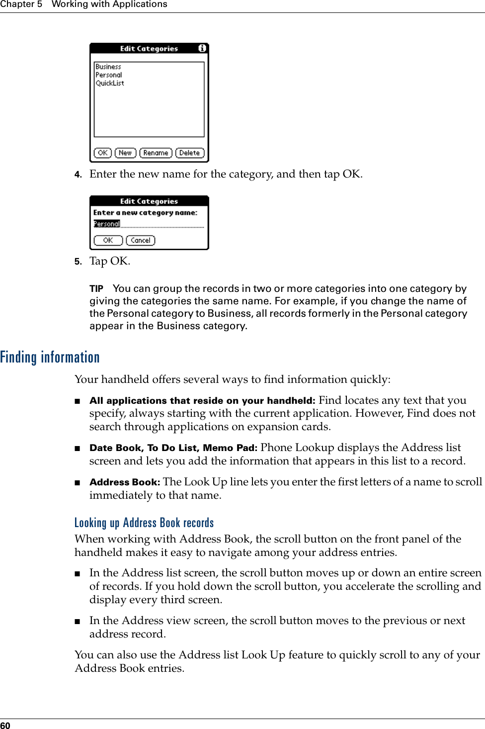 Chapter 5 Working with Applications604. Enter the new name for the category, and then tap OK.5. Tap OK.TIP You can group the records in two or more categories into one category by giving the categories the same name. For example, if you change the name of the Personal category to Business, all records formerly in the Personal category appear in the Business category.Finding informationYour handheld offers several ways to find information quickly:■All applications that reside on your handheld: Find locates any text that you specify, always starting with the current application. However, Find does not search through applications on expansion cards.■Date Book, To Do List, Memo Pad: Phone Lookup displays the Address list screen and lets you add the information that appears in this list to a record.■Address Book: The Look Up line lets you enter the first letters of a name to scroll immediately to that name.Looking up Address Book recordsWhen working with Address Book, the scroll button on the front panel of the handheld makes it easy to navigate among your address entries. ■In the Address list screen, the scroll button moves up or down an entire screen of records. If you hold down the scroll button, you accelerate the scrolling and display every third screen.■In the Address view screen, the scroll button moves to the previous or next address record.You can also use the Address list Look Up feature to quickly scroll to any of your Address Book entries. 