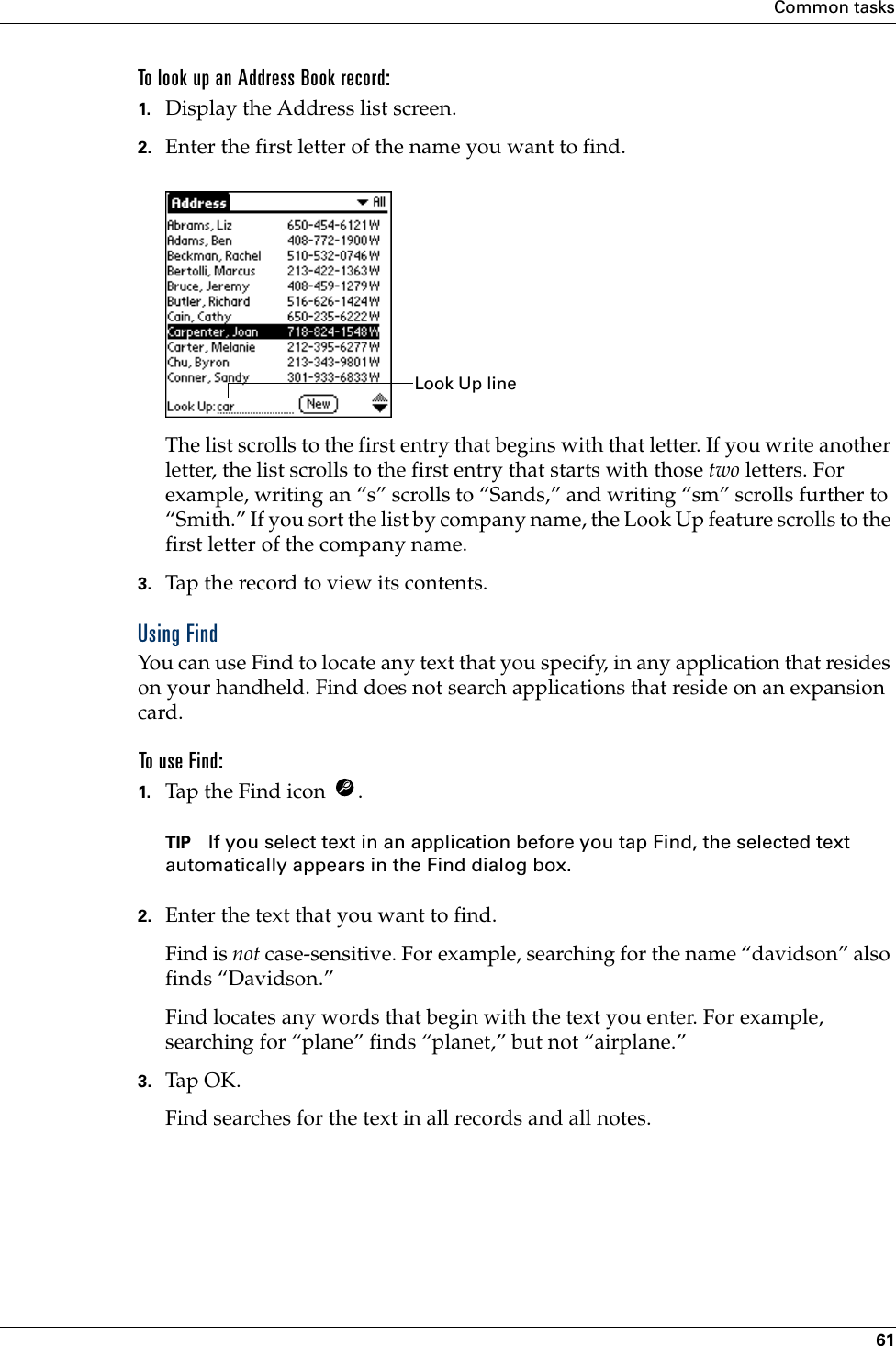 Common tasks61To look up an Address Book record:1. Display the Address list screen.2. Enter the first letter of the name you want to find.The list scrolls to the first entry that begins with that letter. If you write another letter, the list scrolls to the first entry that starts with those two letters. For example, writing an “s” scrolls to “Sands,” and writing “sm” scrolls further to “Smith.” If you sort the list by company name, the Look Up feature scrolls to the first letter of the company name.3. Tap the record to view its contents.Using FindYou can use Find to locate any text that you specify, in any application that resides on your handheld. Find does not search applications that reside on an expansion card.To use Find:1. Tap the Find icon  .TIP If you select text in an application before you tap Find, the selected text automatically appears in the Find dialog box.2. Enter the text that you want to find. Find is not case-sensitive. For example, searching for the name “davidson” also finds “Davidson.”Find locates any words that begin with the text you enter. For example, searching for “plane” finds “planet,” but not “airplane.”3. Tap OK. Find searches for the text in all records and all notes.Look Up line