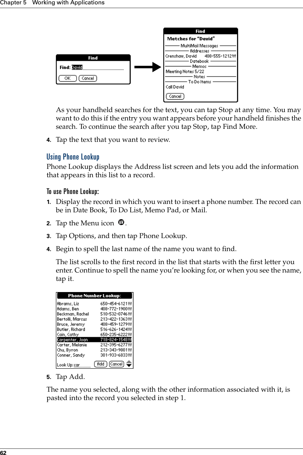 Chapter 5 Working with Applications62As your handheld searches for the text, you can tap Stop at any time. You may want to do this if the entry you want appears before your handheld finishes the search. To continue the search after you tap Stop, tap Find More.4. Tap the text that you want to review.Using Phone LookupPhone Lookup displays the Address list screen and lets you add the information that appears in this list to a record.To use Phone Lookup:1. Display the record in which you want to insert a phone number. The record can be in Date Book, To Do List, Memo Pad, or Mail.2. Tap the Menu icon  .3. Tap Options, and then tap Phone Lookup.4. Begin to spell the last name of the name you want to find. The list scrolls to the first record in the list that starts with the first letter you enter. Continue to spell the name you’re looking for, or when you see the name, tap it. 5. Tap Add.The name you selected, along with the other information associated with it, is pasted into the record you selected in step 1.