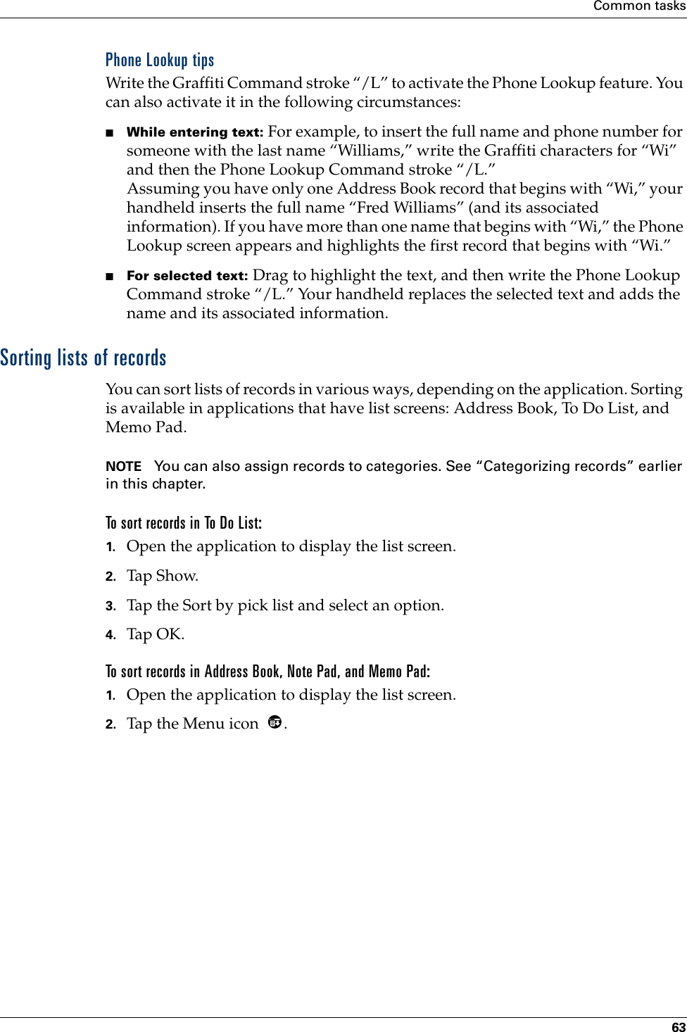 Common tasks63Phone Lookup tipsWrite the Graffiti Command stroke “/L” to activate the Phone Lookup feature. You can also activate it in the following circumstances:■While entering text: For example, to insert the full name and phone number for someone with the last name “Williams,” write the Graffiti characters for “Wi” and then the Phone Lookup Command stroke “/L.”Assuming you have only one Address Book record that begins with “Wi,” your handheld inserts the full name “Fred Williams” (and its associated information). If you have more than one name that begins with “Wi,” the Phone Lookup screen appears and highlights the first record that begins with “Wi.”■For selected text: Drag to highlight the text, and then write the Phone Lookup Command stroke “/L.” Your handheld replaces the selected text and adds the name and its associated information.Sorting lists of recordsYou can sort lists of records in various ways, depending on the application. Sorting is available in applications that have list screens: Address Book, To Do List, and Memo Pad.NOTE You can also assign records to categories. See “Categorizing records” earlier in this chapter.To sort records in To Do List:1. Open the application to display the list screen.2. Tap Show.3. Tap the Sort by pick list and select an option.4. Tap OK.To sort records in Address Book, Note Pad, and Memo Pad:1. Open the application to display the list screen.2. Tap the Menu icon  .