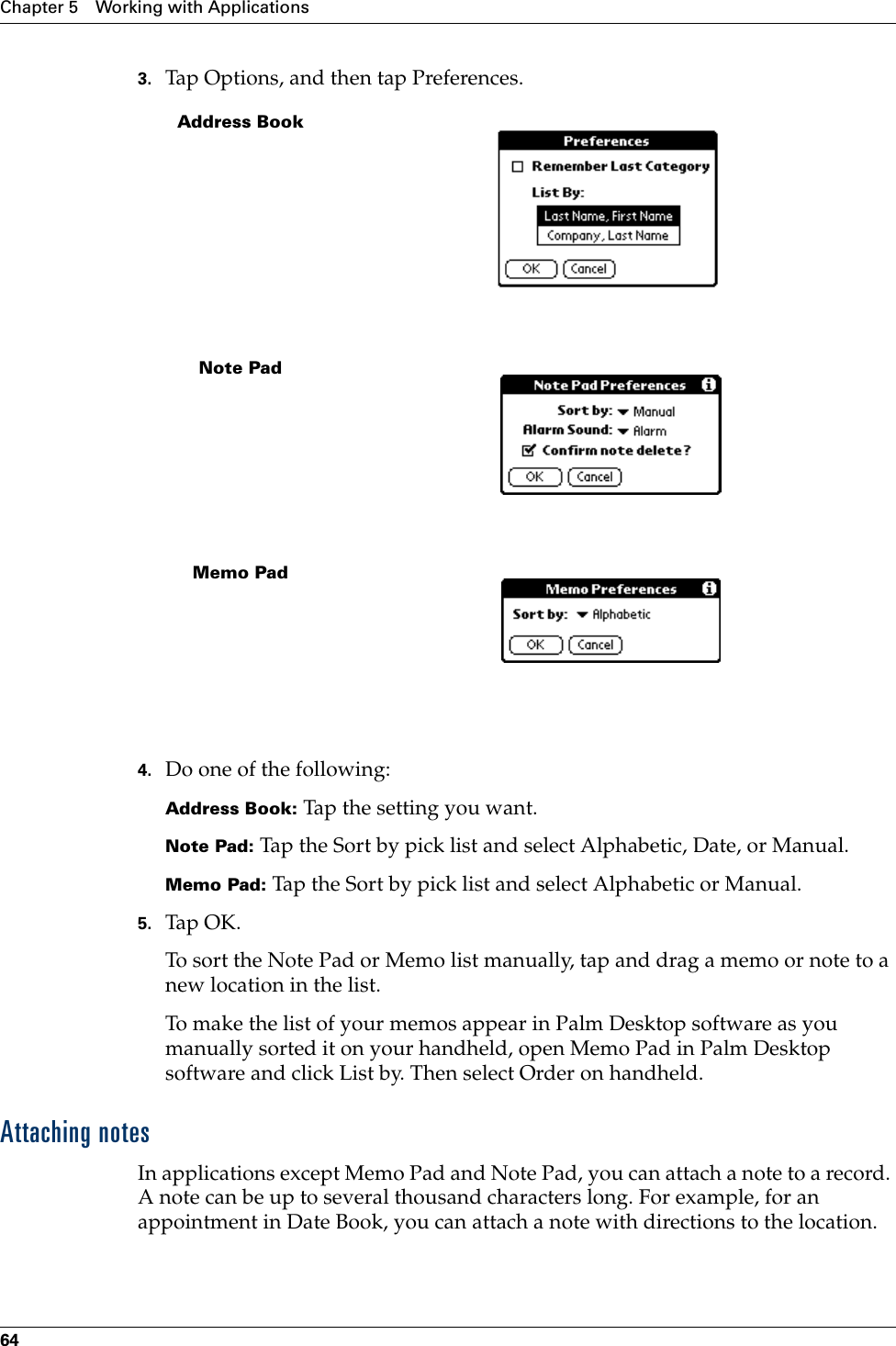 Chapter 5 Working with Applications643. Tap Options, and then tap Preferences.4. Do one of the following:Address Book: Tap the setting you want.Note Pad: Tap the Sort by pick list and select Alphabetic, Date, or Manual.Memo Pad: Tap the Sort by pick list and select Alphabetic or Manual.5. Tap OK.To sort the Note Pad or Memo list manually, tap and drag a memo or note to a new location in the list. To make the list of your memos appear in Palm Desktop software as you manually sorted it on your handheld, open Memo Pad in Palm Desktop software and click List by. Then select Order on handheld.Attaching notesIn applications except Memo Pad and Note Pad, you can attach a note to a record. A note can be up to several thousand characters long. For example, for an appointment in Date Book, you can attach a note with directions to the location.Address BookNote PadMemo Pad