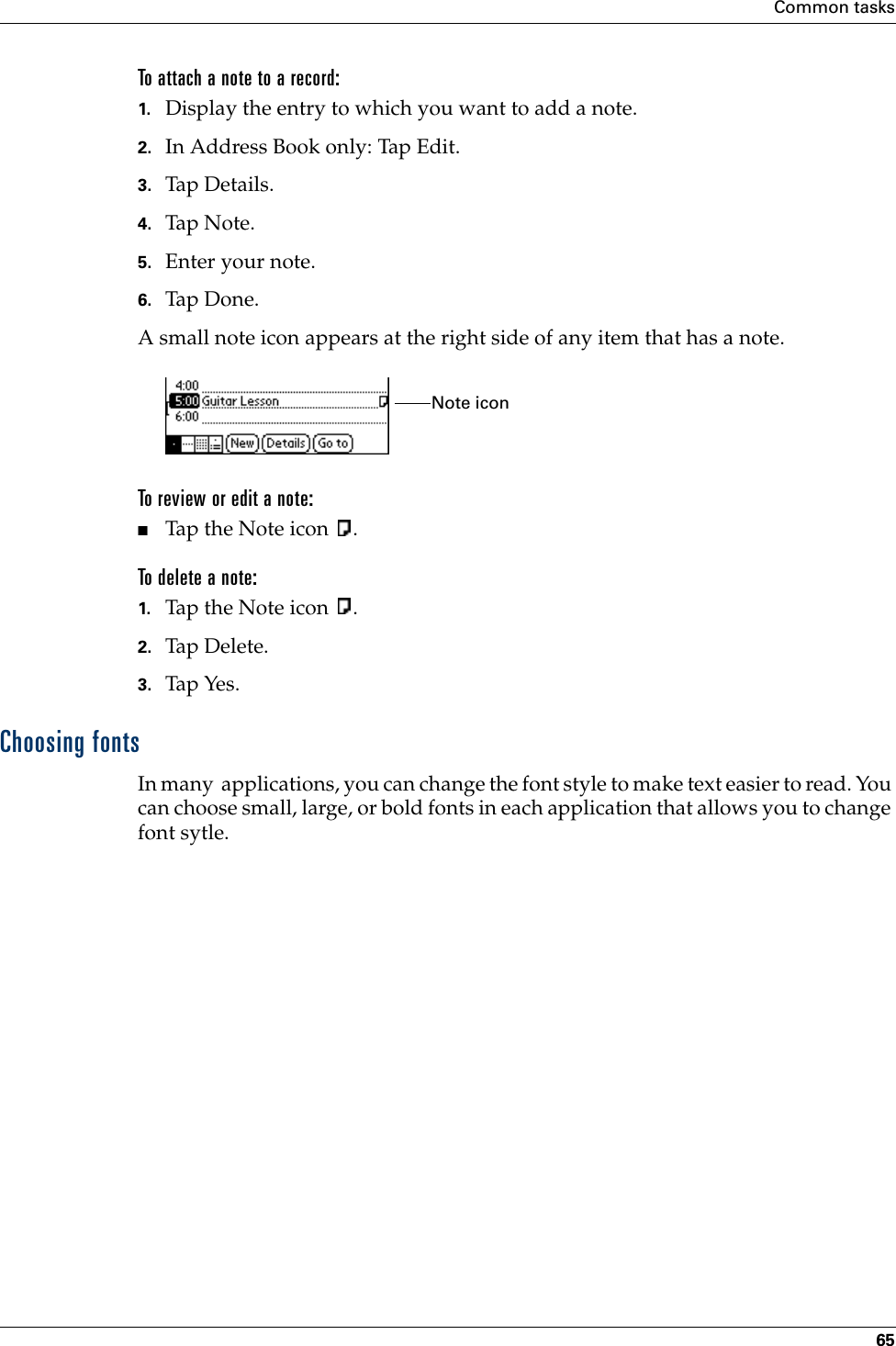 Common tasks65To attach a note to a record:1. Display the entry to which you want to add a note. 2. In Address Book only: Tap Edit.3. Tap Details.  4. Tap N o te.5. Enter your note.6. Tap Don e.A small note icon appears at the right side of any item that has a note.To review or edit a note:■Tap the Note icon  .To delete a note:1. Tap the Note icon  .2. Tap Delete.3. Tap Yes.Choosing fontsIn many  applications, you can change the font style to make text easier to read. You can choose small, large, or bold fonts in each application that allows you to change font sytle.Note icon