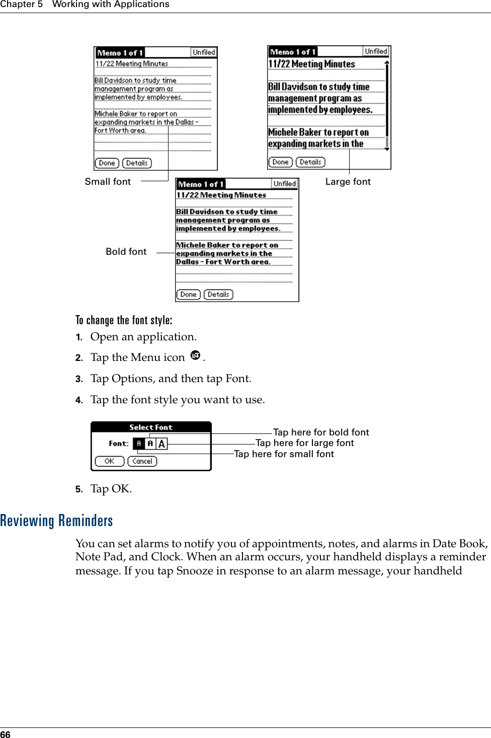 Chapter 5 Working with Applications66To change the font style:1. Open an application.2. Tap the Menu icon  . 3. Tap Options, and then tap Font.4. Tap the font style you want to use.5. Tap OK.Reviewing RemindersYou can set alarms to notify you of appointments, notes, and alarms in Date Book, Note Pad, and Clock. When an alarm occurs, your handheld displays a reminder message. If you tap Snooze in response to an alarm message, your handheld Small font Large fontBold fontTap here for small fontTap here for large fontTap here for bold font