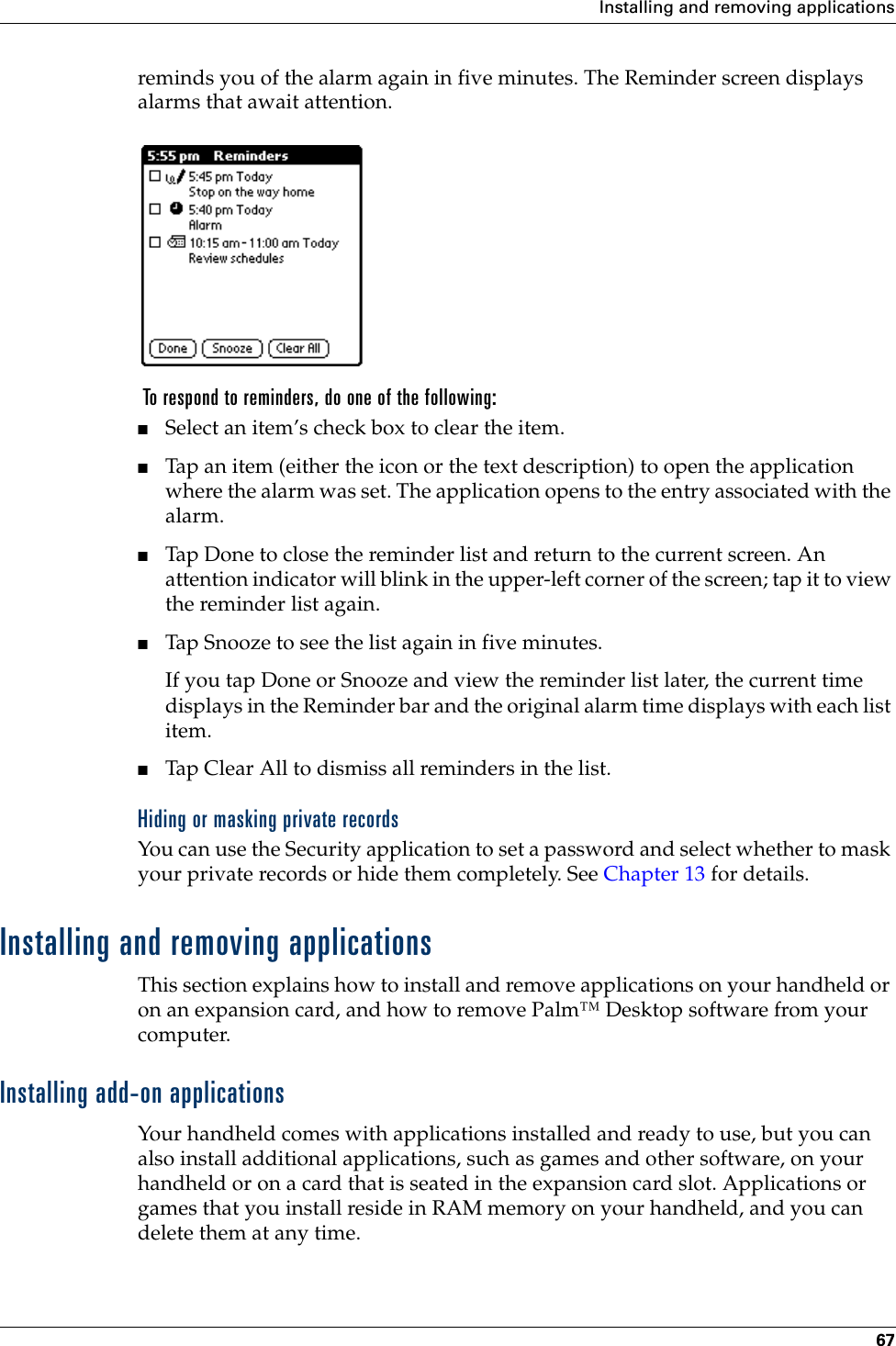 Installing and removing applications67reminds you of the alarm again in five minutes. The Reminder screen displays alarms that await attention. To respond to reminders, do one of the following:■Select an item’s check box to clear the item.■Tap an item (either the icon or the text description) to open the application where the alarm was set. The application opens to the entry associated with the alarm.■Tap Done to close the reminder list and return to the current screen. An attention indicator will blink in the upper-left corner of the screen; tap it to view the reminder list again.■Tap Snooze to see the list again in five minutes.If you tap Done or Snooze and view the reminder list later, the current time displays in the Reminder bar and the original alarm time displays with each list item. ■Tap Clear All to dismiss all reminders in the list.Hiding or masking private recordsYou can use the Security application to set a password and select whether to mask your private records or hide them completely. See Chapter 13 for details.Installing and removing applicationsThis section explains how to install and remove applications on your handheld or on an expansion card, and how to remove Palm™ Desktop software from your computer.Installing add-on applicationsYour handheld comes with applications installed and ready to use, but you can also install additional applications, such as games and other software, on your handheld or on a card that is seated in the expansion card slot. Applications or games that you install reside in RAM memory on your handheld, and you can delete them at any time.