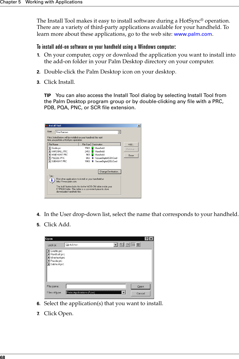 Chapter 5 Working with Applications68The Install Tool makes it easy to install software during a HotSync® operation. There are a variety of third-party applications available for your handheld. To learn more about these applications, go to the web site: www.palm.com.To install add-on software on your handheld using a Windows computer:1. On your computer, copy or download the application you want to install into the add-on folder in your Palm Desktop directory on your computer.2. Double-click the Palm Desktop icon on your desktop.3. Click Install.TIP You can also access the Install Tool dialog by selecting Install Tool from the Palm Desktop program group or by double-clicking any file with a PRC, PDB, PQA, PNC, or SCR file extension.4. In the User drop-down list, select the name that corresponds to your handheld.5. Click Add.6. Select the application(s) that you want to install.7. Click Open.