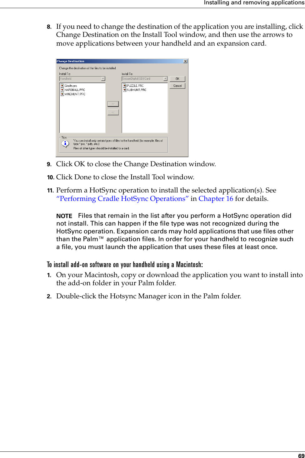 Installing and removing applications698. If you need to change the destination of the application you are installing, click Change Destination on the Install Tool window, and then use the arrows to move applications between your handheld and an expansion card.9. Click OK to close the Change Destination window.10. Click Done to close the Install Tool window.11. Perform a HotSync operation to install the selected application(s). See “Performing Cradle HotSync Operations” in Chapter 16 for details.NOTE Files that remain in the list after you perform a HotSync operation did not install. This can happen if the file type was not recognized during the HotSync operation. Expansion cards may hold applications that use files other than the Palm™ application files. In order for your handheld to recognize such a file, you must launch the application that uses these files at least once.To install add-on software on your handheld using a Macintosh:1. On your Macintosh, copy or download the application you want to install into the add-on folder in your Palm folder.2. Double-click the Hotsync Manager icon in the Palm folder.